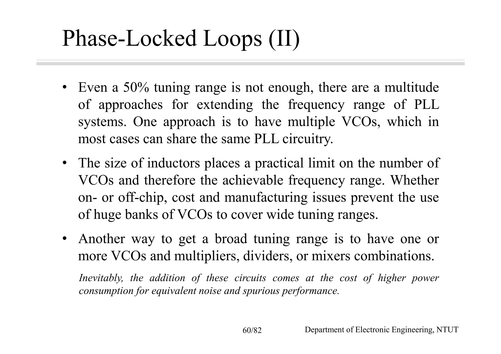 Phase-Locked Loops (II)
• Even a 50% tuning range is not enough, there are a multitude
of approaches for extending the frequency range of PLL
systems. One approach is to have multiple VCOs, which in
most cases can share the same PLL circuitry.
• The size of inductors places a practical limit on the number of
VCOs and therefore the achievable frequency range. Whether
on- or off-chip, cost and manufacturing issues prevent the use
of huge banks of VCOs to cover wide tuning ranges.
• Another way to get a broad tuning range is to have one or
more VCOs and multipliers, dividers, or mixers combinations.
Inevitably, the addition of these circuits comes at the cost of higher power
consumption for equivalent noise and spurious performance.
Department of Electronic Engineering, NTUT60/82
 