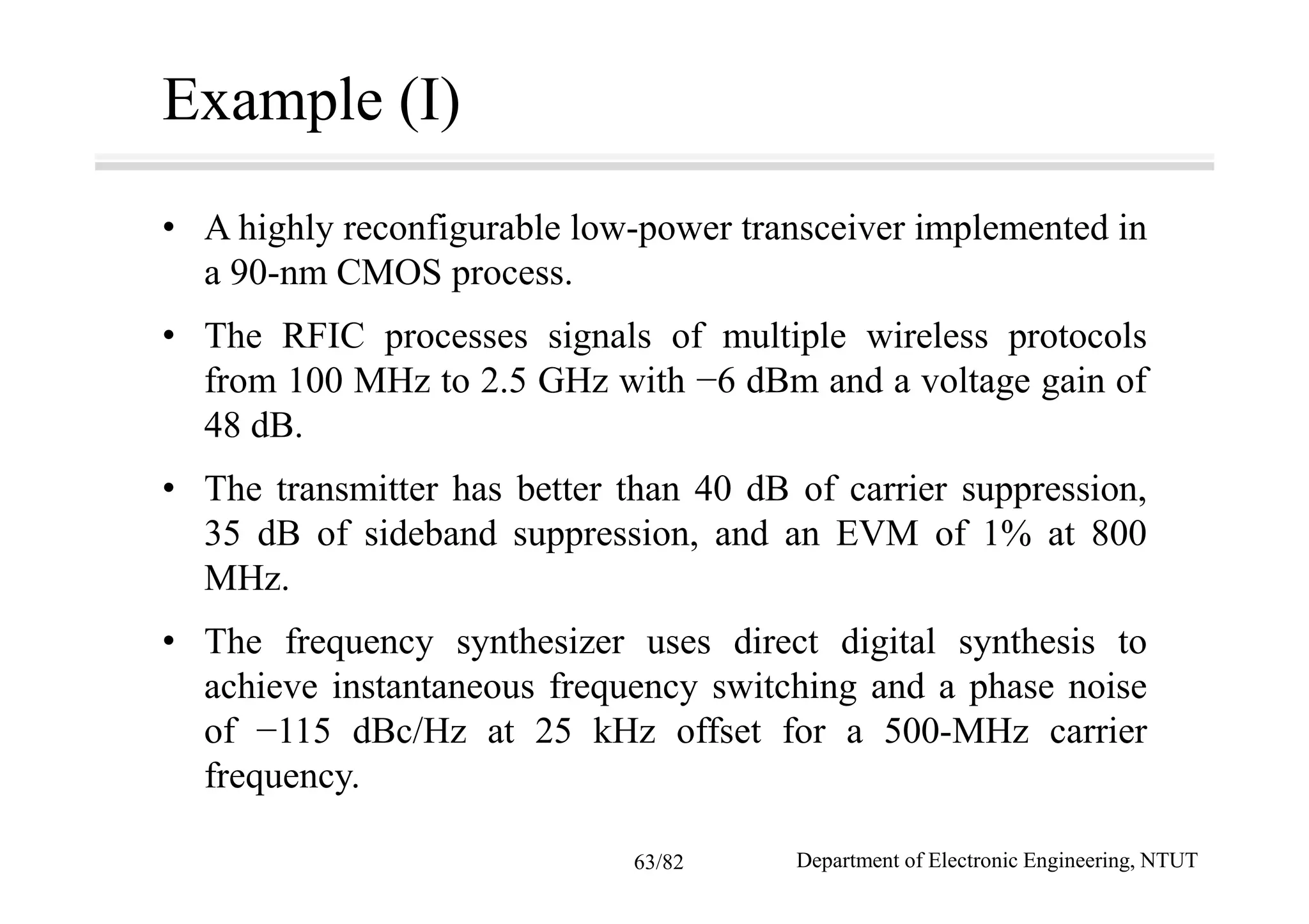 Example (I)
• A highly reconfigurable low-power transceiver implemented in
a 90-nm CMOS process.
• The RFIC processes signals of multiple wireless protocols
from 100 MHz to 2.5 GHz with −6 dBm and a voltage gain of
48 dB.
• The transmitter has better than 40 dB of carrier suppression,
35 dB of sideband suppression, and an EVM of 1% at 800
MHz.
• The frequency synthesizer uses direct digital synthesis to
achieve instantaneous frequency switching and a phase noise
of −115 dBc/Hz at 25 kHz offset for a 500-MHz carrier
frequency.
Department of Electronic Engineering, NTUT63/82
 