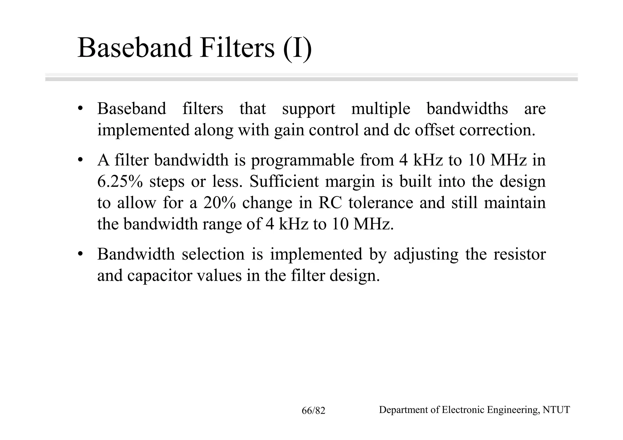 Baseband Filters (I)
• Baseband filters that support multiple bandwidths are
implemented along with gain control and dc offset correction.
• A filter bandwidth is programmable from 4 kHz to 10 MHz in
6.25% steps or less. Sufficient margin is built into the design
to allow for a 20% change in RC tolerance and still maintain
the bandwidth range of 4 kHz to 10 MHz.
• Bandwidth selection is implemented by adjusting the resistor
and capacitor values in the filter design.
Department of Electronic Engineering, NTUT66/82
 
