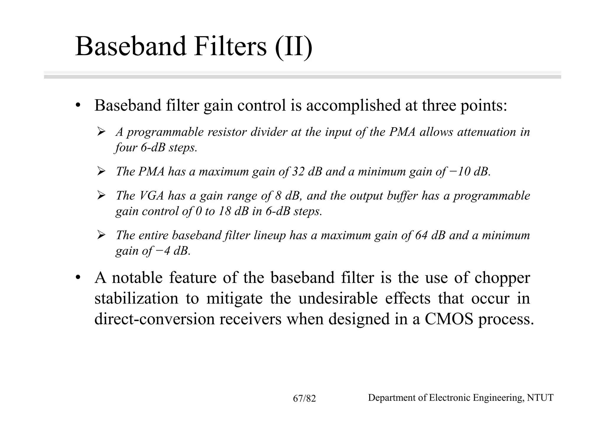 Baseband Filters (II)
• Baseband filter gain control is accomplished at three points:
A programmable resistor divider at the input of the PMA allows attenuation in
four 6-dB steps.
The PMA has a maximum gain of 32 dB and a minimum gain of −10 dB.
The VGA has a gain range of 8 dB, and the output buffer has a programmable
gain control of 0 to 18 dB in 6-dB steps.
The entire baseband filter lineup has a maximum gain of 64 dB and a minimum
gain of −4 dB.
• A notable feature of the baseband filter is the use of chopper
stabilization to mitigate the undesirable effects that occur in
direct-conversion receivers when designed in a CMOS process.
Department of Electronic Engineering, NTUT67/82
 