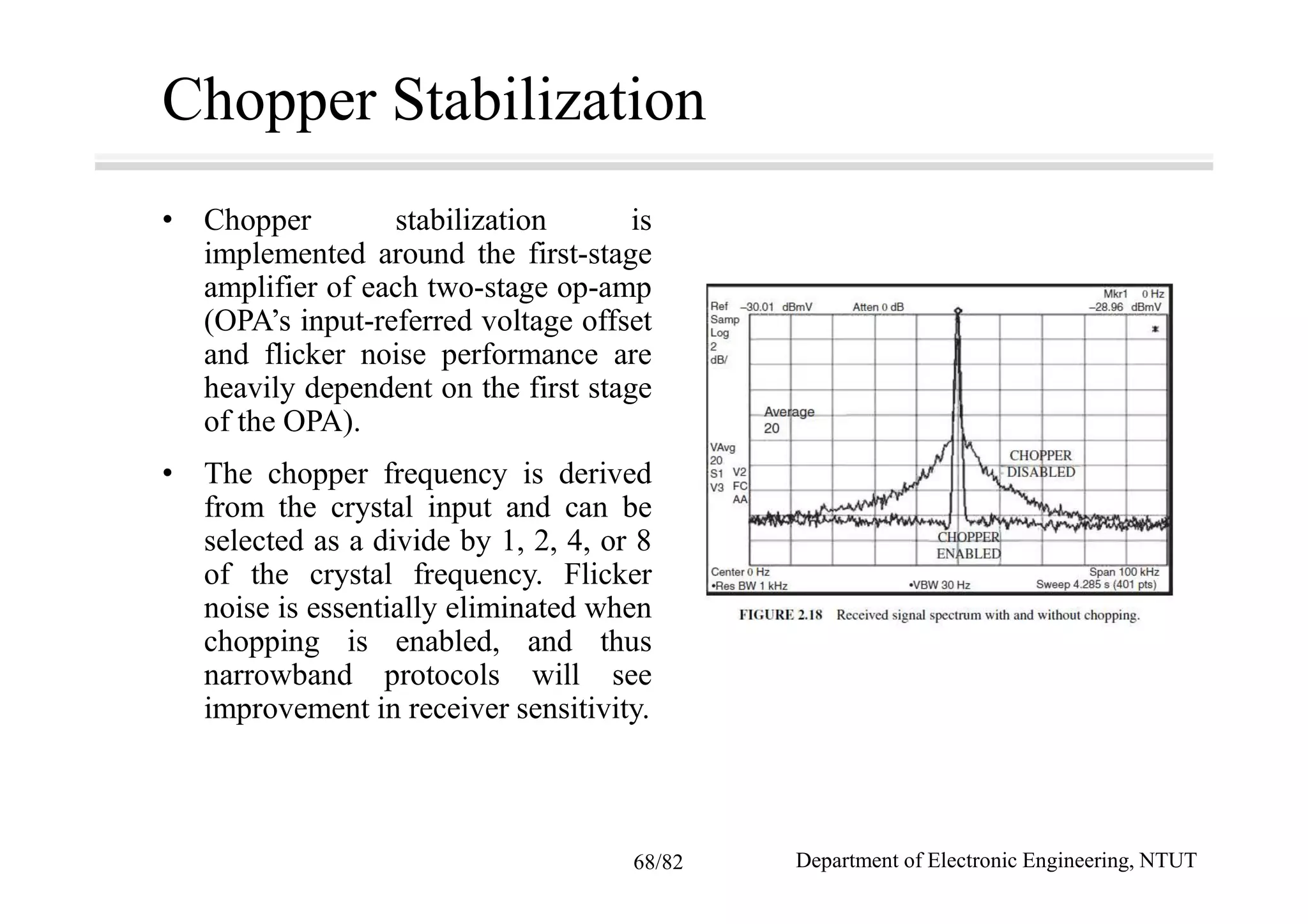 Chopper Stabilization
• Chopper stabilization is
implemented around the first-stage
amplifier of each two-stage op-amp
(OPA’s input-referred voltage offset
and flicker noise performance are
heavily dependent on the first stage
of the OPA).
• The chopper frequency is derived
from the crystal input and can be
selected as a divide by 1, 2, 4, or 8
of the crystal frequency. Flicker
noise is essentially eliminated when
chopping is enabled, and thus
narrowband protocols will see
improvement in receiver sensitivity.
Department of Electronic Engineering, NTUT68/82
 