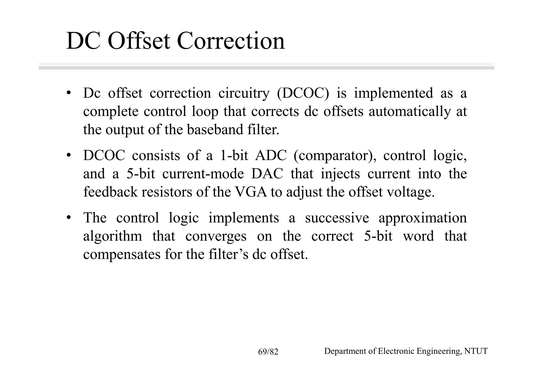 DC Offset Correction
• Dc offset correction circuitry (DCOC) is implemented as a
complete control loop that corrects dc offsets automatically at
the output of the baseband filter.
• DCOC consists of a 1-bit ADC (comparator), control logic,
and a 5-bit current-mode DAC that injects current into the
feedback resistors of the VGA to adjust the offset voltage.
• The control logic implements a successive approximation
algorithm that converges on the correct 5-bit word that
compensates for the filter’s dc offset.
Department of Electronic Engineering, NTUT69/82
 