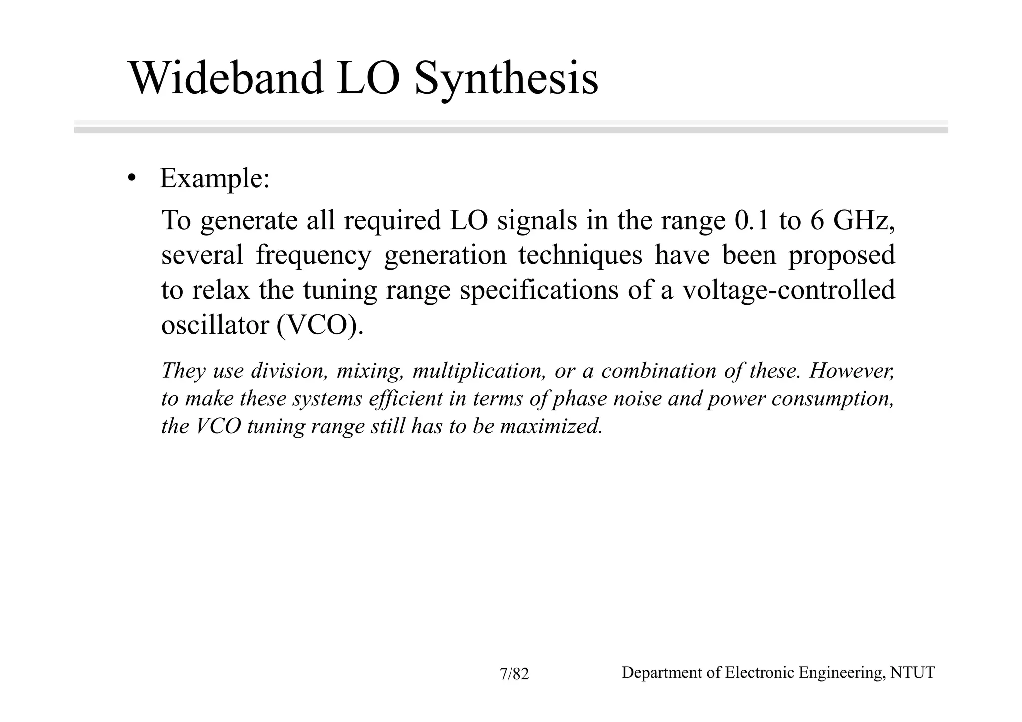 Wideband LO Synthesis
• Example:
To generate all required LO signals in the range 0.1 to 6 GHz,
several frequency generation techniques have been proposed
to relax the tuning range specifications of a voltage-controlled
oscillator (VCO).
They use division, mixing, multiplication, or a combination of these. However,
to make these systems efficient in terms of phase noise and power consumption,
the VCO tuning range still has to be maximized.
Department of Electronic Engineering, NTUT7/82
 