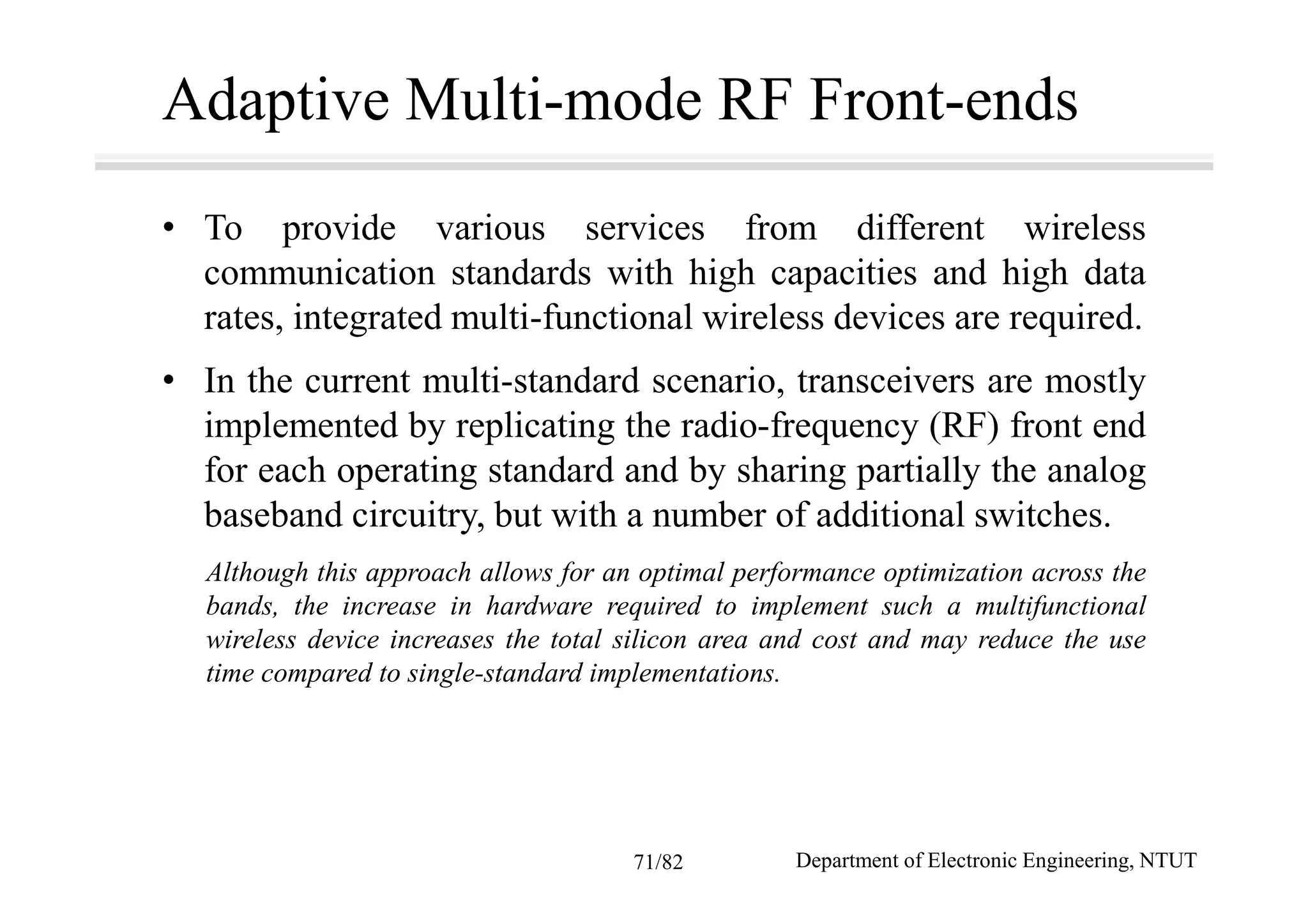 Adaptive Multi-mode RF Front-ends
• To provide various services from different wireless
communication standards with high capacities and high data
rates, integrated multi-functional wireless devices are required.
• In the current multi-standard scenario, transceivers are mostly
implemented by replicating the radio-frequency (RF) front end
for each operating standard and by sharing partially the analog
baseband circuitry, but with a number of additional switches.
Although this approach allows for an optimal performance optimization across the
bands, the increase in hardware required to implement such a multifunctional
wireless device increases the total silicon area and cost and may reduce the use
time compared to single-standard implementations.
Department of Electronic Engineering, NTUT71/82
 
