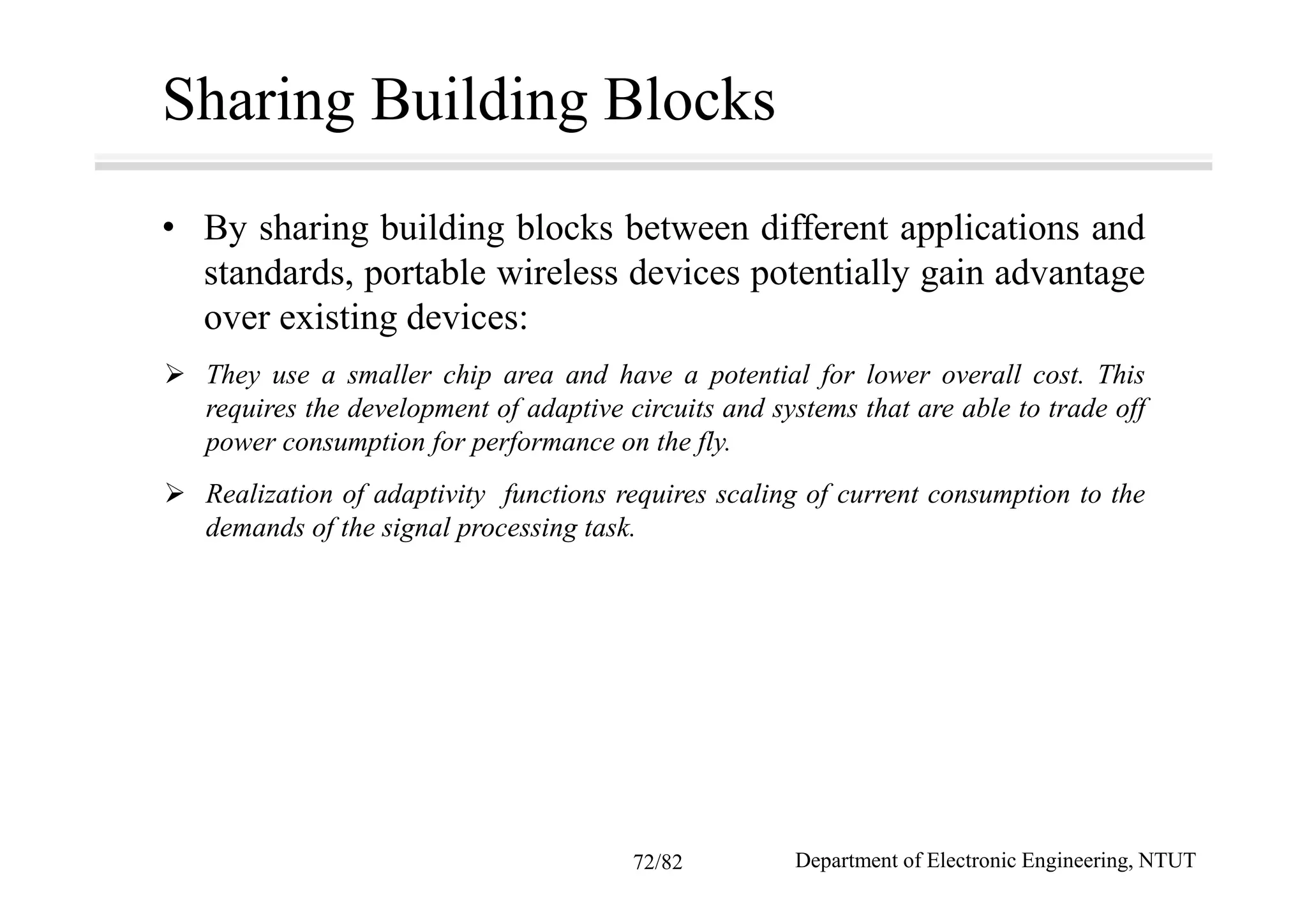 Sharing Building Blocks
• By sharing building blocks between different applications and
standards, portable wireless devices potentially gain advantage
over existing devices:
They use a smaller chip area and have a potential for lower overall cost. This
requires the development of adaptive circuits and systems that are able to trade off
power consumption for performance on the fly.
Realization of adaptivity functions requires scaling of current consumption to the
demands of the signal processing task.
Department of Electronic Engineering, NTUT72/82
 