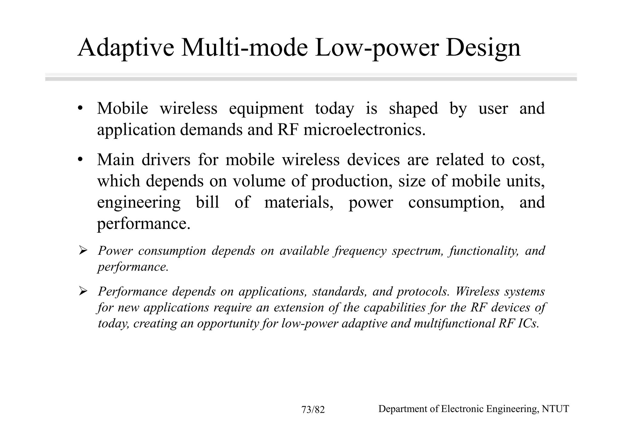 Adaptive Multi-mode Low-power Design
• Mobile wireless equipment today is shaped by user and
application demands and RF microelectronics.
• Main drivers for mobile wireless devices are related to cost,
which depends on volume of production, size of mobile units,
engineering bill of materials, power consumption, and
performance.
Power consumption depends on available frequency spectrum, functionality, and
performance.
Performance depends on applications, standards, and protocols. Wireless systems
for new applications require an extension of the capabilities for the RF devices of
today, creating an opportunity for low-power adaptive and multifunctional RF ICs.
Department of Electronic Engineering, NTUT73/82
 