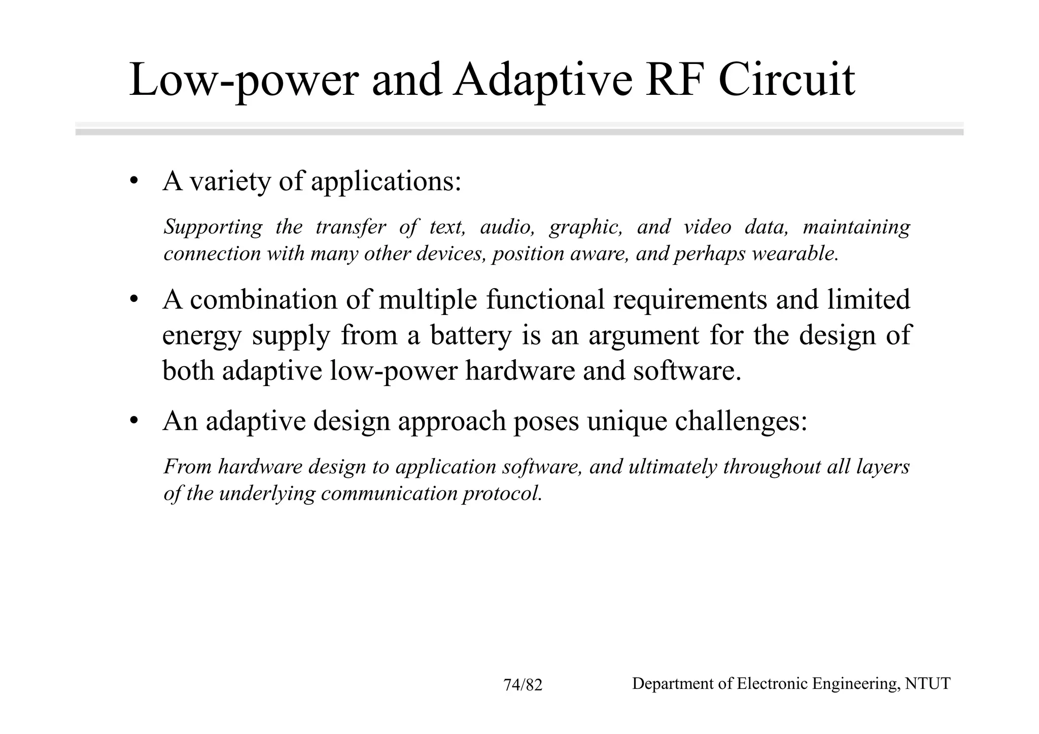 Low-power and Adaptive RF Circuit
• A variety of applications:
Supporting the transfer of text, audio, graphic, and video data, maintaining
connection with many other devices, position aware, and perhaps wearable.
• A combination of multiple functional requirements and limited
energy supply from a battery is an argument for the design of
both adaptive low-power hardware and software.
• An adaptive design approach poses unique challenges:
From hardware design to application software, and ultimately throughout all layers
of the underlying communication protocol.
Department of Electronic Engineering, NTUT74/82
 