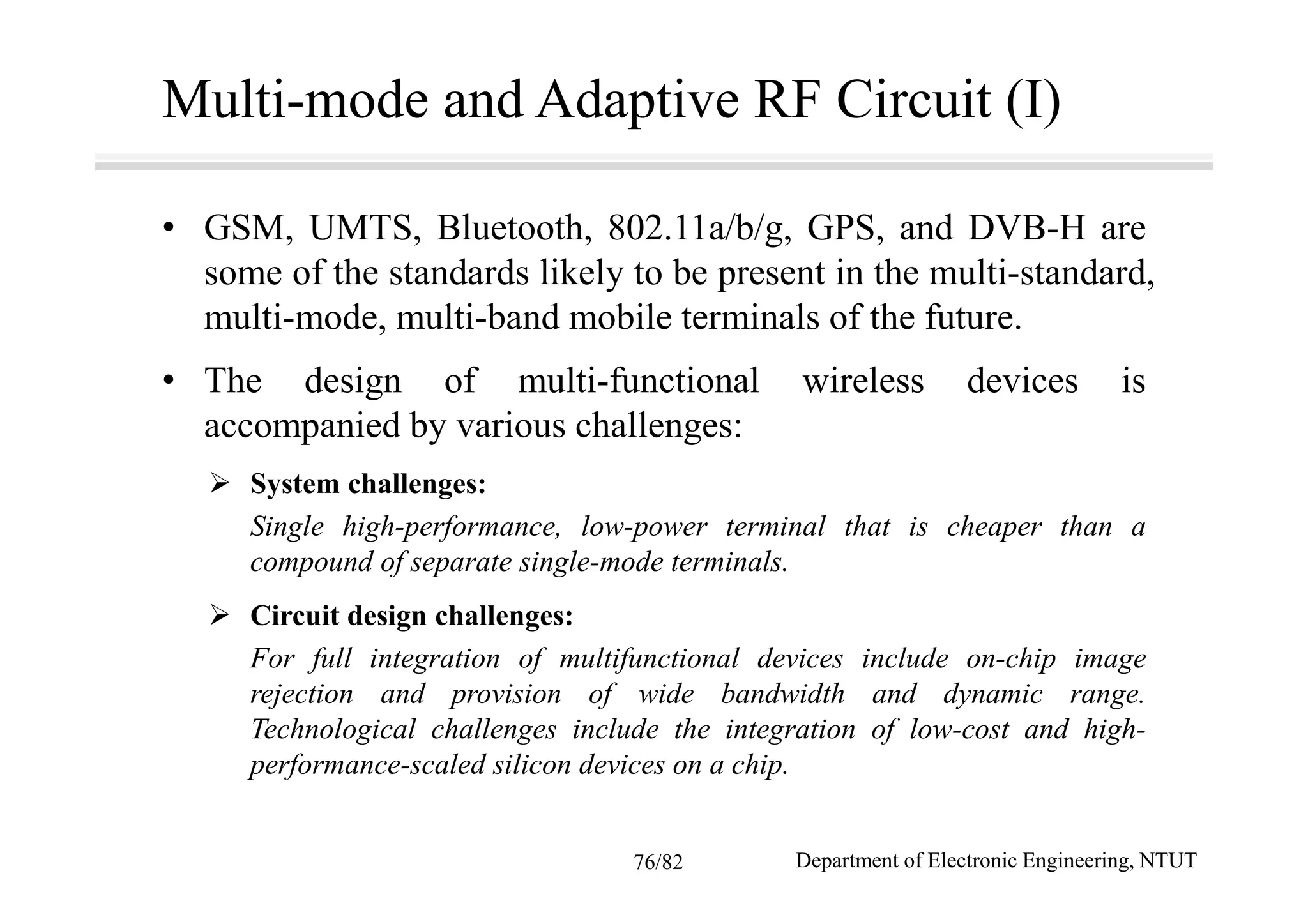 Multi-mode and Adaptive RF Circuit (I)
• GSM, UMTS, Bluetooth, 802.11a/b/g, GPS, and DVB-H are
some of the standards likely to be present in the multi-standard,
multi-mode, multi-band mobile terminals of the future.
• The design of multi-functional wireless devices is
accompanied by various challenges:
System challenges:
Single high-performance, low-power terminal that is cheaper than a
compound of separate single-mode terminals.
Circuit design challenges:
For full integration of multifunctional devices include on-chip image
rejection and provision of wide bandwidth and dynamic range.
Technological challenges include the integration of low-cost and high-
performance-scaled silicon devices on a chip.
Department of Electronic Engineering, NTUT76/82
 