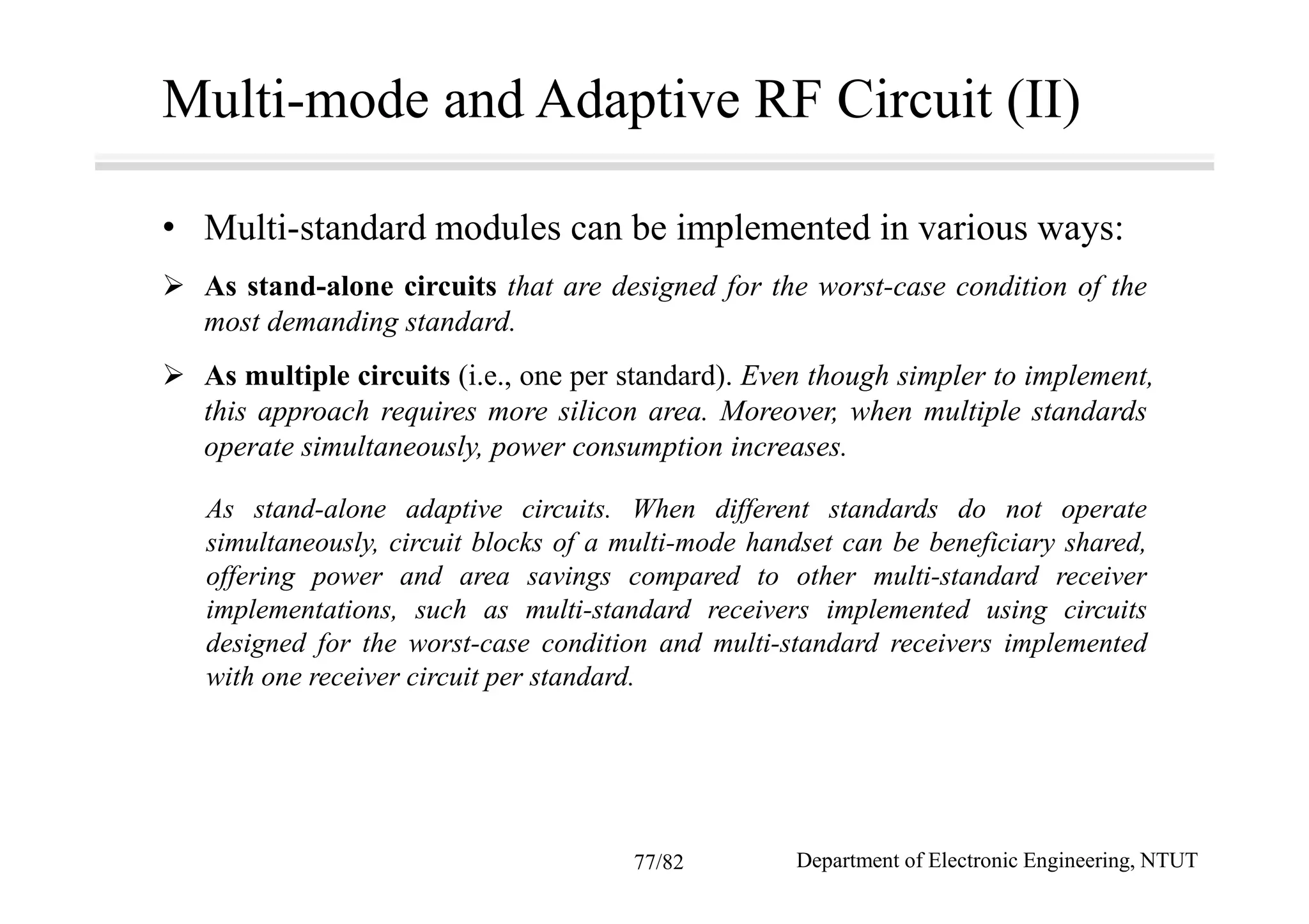 Multi-mode and Adaptive RF Circuit (II)
• Multi-standard modules can be implemented in various ways:
As stand-alone circuits that are designed for the worst-case condition of the
most demanding standard.
As multiple circuits (i.e., one per standard). Even though simpler to implement,
this approach requires more silicon area. Moreover, when multiple standards
operate simultaneously, power consumption increases.
As stand-alone adaptive circuits. When different standards do not operate
simultaneously, circuit blocks of a multi-mode handset can be beneficiary shared,
offering power and area savings compared to other multi-standard receiver
implementations, such as multi-standard receivers implemented using circuits
designed for the worst-case condition and multi-standard receivers implemented
with one receiver circuit per standard.
Department of Electronic Engineering, NTUT77/82
 