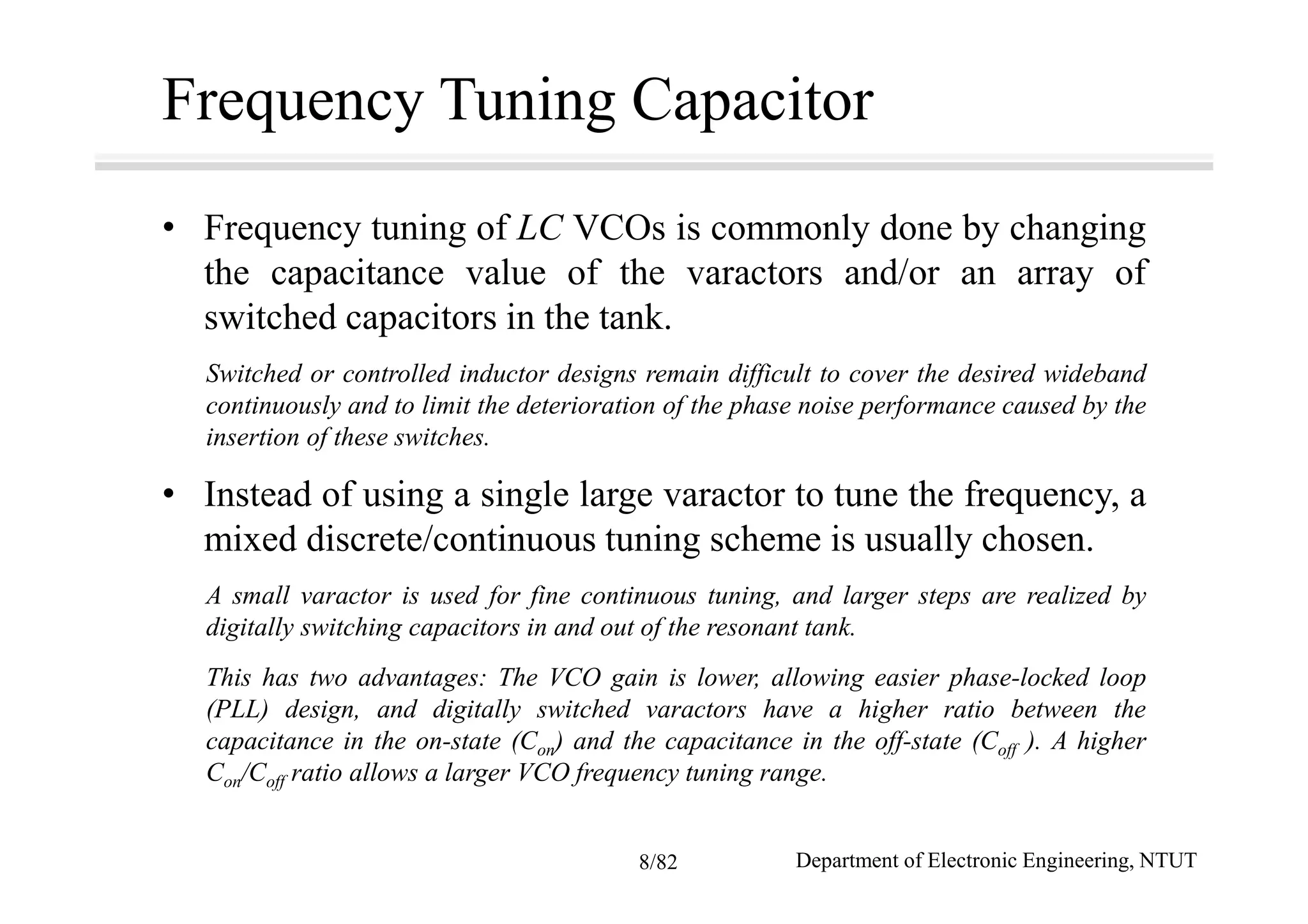 Frequency Tuning Capacitor
• Frequency tuning of LC VCOs is commonly done by changing
the capacitance value of the varactors and/or an array of
switched capacitors in the tank.
Switched or controlled inductor designs remain difficult to cover the desired wideband
continuously and to limit the deterioration of the phase noise performance caused by the
insertion of these switches.
• Instead of using a single large varactor to tune the frequency, a
mixed discrete/continuous tuning scheme is usually chosen.
A small varactor is used for fine continuous tuning, and larger steps are realized by
digitally switching capacitors in and out of the resonant tank.
This has two advantages: The VCO gain is lower, allowing easier phase-locked loop
(PLL) design, and digitally switched varactors have a higher ratio between the
capacitance in the on-state (Con) and the capacitance in the off-state (Coff ). A higher
Con/Coff ratio allows a larger VCO frequency tuning range.
Department of Electronic Engineering, NTUT8/82
 