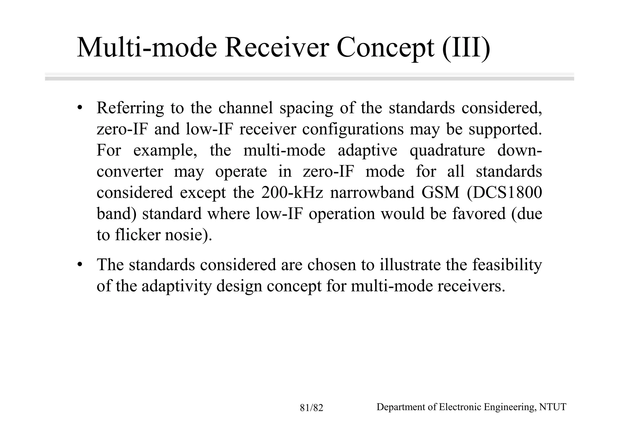 Multi-mode Receiver Concept (III)
• Referring to the channel spacing of the standards considered,
zero-IF and low-IF receiver configurations may be supported.
For example, the multi-mode adaptive quadrature down-
converter may operate in zero-IF mode for all standards
considered except the 200-kHz narrowband GSM (DCS1800
band) standard where low-IF operation would be favored (due
to flicker nosie).
• The standards considered are chosen to illustrate the feasibility
of the adaptivity design concept for multi-mode receivers.
Department of Electronic Engineering, NTUT81/82
 