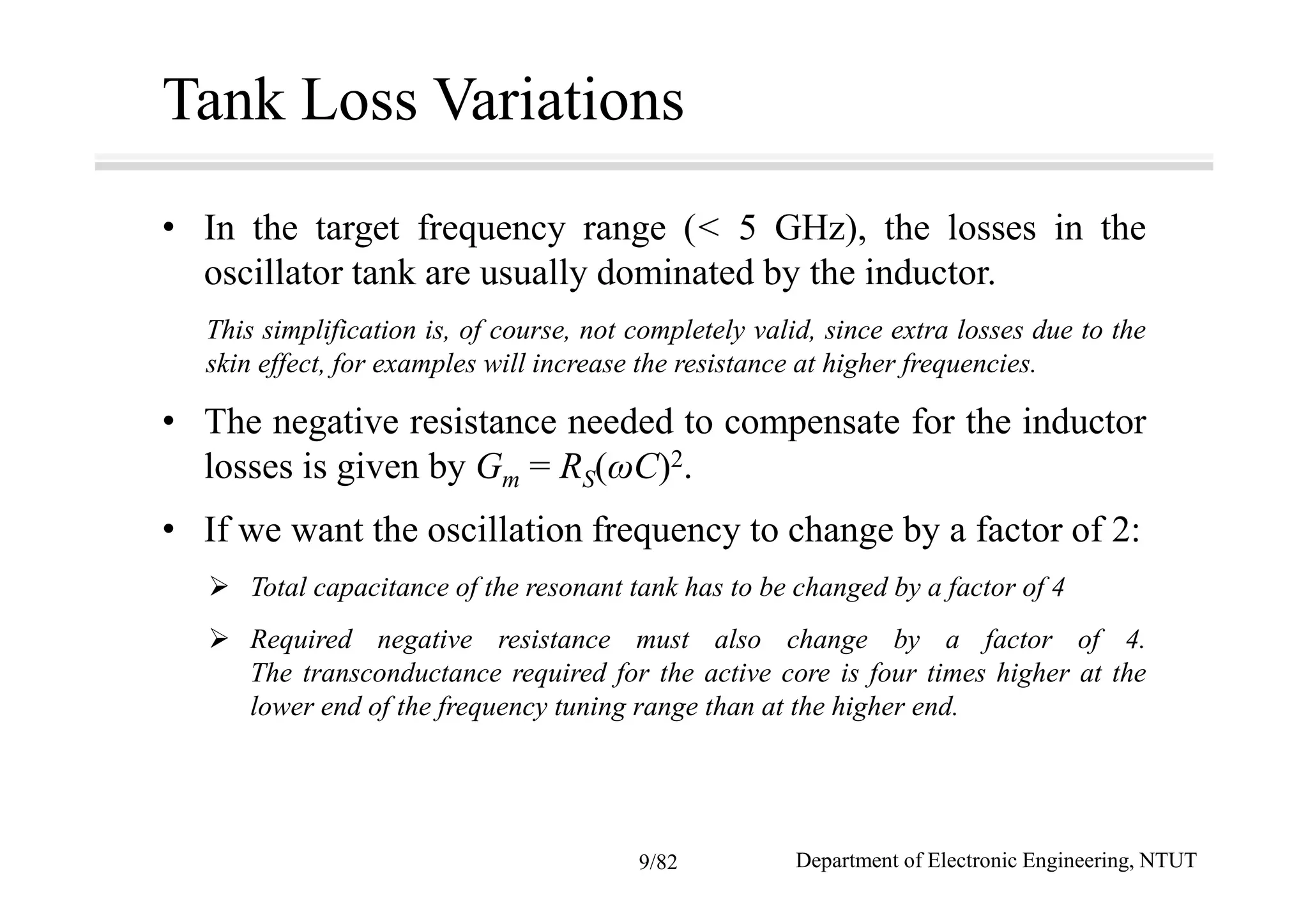 Tank Loss Variations
• In the target frequency range (< 5 GHz), the losses in the
oscillator tank are usually dominated by the inductor.
This simplification is, of course, not completely valid, since extra losses due to the
skin effect, for examples will increase the resistance at higher frequencies.
• The negative resistance needed to compensate for the inductor
losses is given by Gm = RS(ωC)2.
• If we want the oscillation frequency to change by a factor of 2:
Total capacitance of the resonant tank has to be changed by a factor of 4
Required negative resistance must also change by a factor of 4.
The transconductance required for the active core is four times higher at the
lower end of the frequency tuning range than at the higher end.
Department of Electronic Engineering, NTUT9/82
 