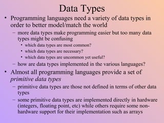 Data Types
• Programming languages need a variety of data types in
order to better model/match the world
– more data types make programming easier but too many data
types might be confusing
• which data types are most common?
• which data types are necessary?
• which data types are uncommon yet useful?
– how are data types implemented in the various languages?
• Almost all programming languages provide a set of
primitive data types
– primitive data types are those not defined in terms of other data
types
– some primitive data types are implemented directly in hardware
(integers, floating point, etc) while others require some non-
hardware support for their implementation such as arrays
 