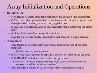 Array Initialization and Operations
• Initialization
– FORTRAN 77 offers optional initialization at allocation time (load time)
– C/C++/Java offer optional initialization that can also dictate array size and
through initializations, you can create jagged arrays
– in Ada, specific elements can be specified rather than initializing the entire
array
– for Pascal, Modula-2, no array initializations
– most languages permit only initialization and access to a single element
• Assignment
– Ada, Pascal allow entire array assignment if the arrays are of the same
type/size
• Ada also has array concatenation
– in C/C++/Java, assignment is copying a pointer, not duplicating the array
– FORTRAN 95 includes a variety of array operations
• such as +, relational operations (comparisons), matrix multiplication and
transpose, etc (all through library routines)
– APL includes a collection of vector and matrix operations (see p 271)
 