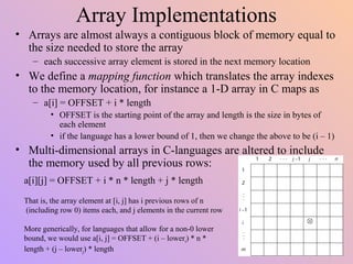 Array Implementations
• Arrays are almost always a contiguous block of memory equal to
the size needed to store the array
– each successive array element is stored in the next memory location
• We define a mapping function which translates the array indexes
to the memory location, for instance a 1-D array in C maps as
– a[i] = OFFSET + i * length
• OFFSET is the starting point of the array and length is the size in bytes of
each element
• if the language has a lower bound of 1, then we change the above to be (i – 1)
• Multi-dimensional arrays in C-languages are altered to include
the memory used by all previous rows:
a[i][j] = OFFSET + i * n * length + j * length
That is, the array element at [i, j] has i previous rows of n
(including row 0) items each, and j elements in the current row
More generically, for languages that allow for a non-0 lower
bound, we would use a[i, j] = OFFSET + (i – loweri) * n *
length + (j – lowerj) * length
 