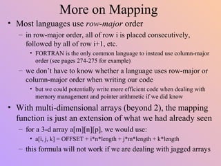 More on Mapping
• Most languages use row-major order
– in row-major order, all of row i is placed consecutively,
followed by all of row i+1, etc.
• FORTRAN is the only common language to instead use column-major
order (see pages 274-275 for example)
– we don’t have to know whether a language uses row-major or
column-major order when writing our code
• but we could potentially write more efficient code when dealing with
memory management and pointer arithmetic if we did know
• With multi-dimensional arrays (beyond 2), the mapping
function is just an extension of what we had already seen
– for a 3-d array a[m][n][p], we would use:
• a[i, j, k] = OFFSET + i*n*length + j*m*length + k*length
– this formula will not work if we are dealing with jagged arrays
 