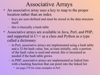 Associative Arrays
• An associative array uses a key to map to the proper
location rather than an index
– keys are user-defined and must be stored in the data structure
itself
– this is basically a hash table
• Associative arrays are available in Java, Perl, and PHP,
and supported in C++ as a class and Python as a type
called a dictionary
– in Perl, associative arrays are implemented using a hash table
and a 32-bit hash value, but, at least initially, only a portion
of the hash value is used and stored, this is increased as
needed if the hash table grows
– in PHP, associative arrays are implemented as linked lists
with a hashing function that can point into the linked list
• see page 278 for some examples in Perl
 
