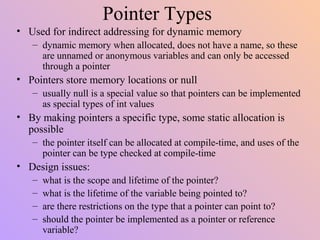 Pointer Types
• Used for indirect addressing for dynamic memory
– dynamic memory when allocated, does not have a name, so these
are unnamed or anonymous variables and can only be accessed
through a pointer
• Pointers store memory locations or null
– usually null is a special value so that pointers can be implemented
as special types of int values
• By making pointers a specific type, some static allocation is
possible
– the pointer itself can be allocated at compile-time, and uses of the
pointer can be type checked at compile-time
• Design issues:
– what is the scope and lifetime of the pointer?
– what is the lifetime of the variable being pointed to?
– are there restrictions on the type that a pointer can point to?
– should the pointer be implemented as a pointer or reference
variable?
 
