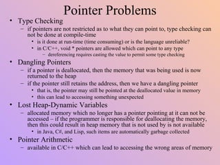 Pointer Problems
• Type Checking
– if pointers are not restricted as to what they can point to, type checking can
not be done at compile-time
• is it done at run-time (time consuming) or is the language unreliable?
• in C/C++, void * pointers are allowed which can point to any type
– dereferencing requires casting the value to permit some type checking
• Dangling Pointers
– if a pointer is deallocated, then the memory that was being used is now
returned to the heap
– if the pointer still retains the address, then we have a dangling pointer
• that is, the pointer may still be pointed at the deallocated value in memory
• this can lead to accessing something unexpected
• Lost Heap-Dynamic Variables
– allocated memory which no longer has a pointer pointing at it can not be
accessed – if the programmer is responsible for deallocating the memory,
then this could result in heap memory that is not used by is not available
• in Java, C#, and Lisp, such items are automatically garbage collected
• Pointer Arithmetic
– available in C/C++ which can lead to accessing the wrong areas of memory
 