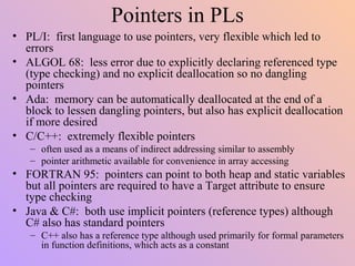 Pointers in PLs
• PL/I: first language to use pointers, very flexible which led to
errors
• ALGOL 68: less error due to explicitly declaring referenced type
(type checking) and no explicit deallocation so no dangling
pointers
• Ada: memory can be automatically deallocated at the end of a
block to lessen dangling pointers, but also has explicit deallocation
if more desired
• C/C++: extremely flexible pointers
– often used as a means of indirect addressing similar to assembly
– pointer arithmetic available for convenience in array accessing
• FORTRAN 95: pointers can point to both heap and static variables
but all pointers are required to have a Target attribute to ensure
type checking
• Java & C#: both use implicit pointers (reference types) although
C# also has standard pointers
– C++ also has a reference type although used primarily for formal parameters
in function definitions, which acts as a constant
 