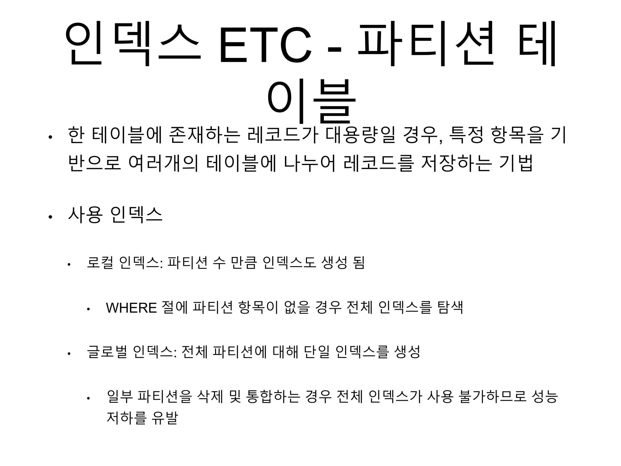 인덱스 ETC - 파티션 테
이블• 한 테이블에 존재하는 레코드가 대용량일 경우, 특정 항목을 기
반으로 여러개의 테이블에 나누어 레코드를 저장하는 기법
• 사용 인덱스
• 로컬 인덱스: 파티션 수 만큼 인덱스도 생성 됨
• WHERE 절에 파티션 항목이 없을 경우 전체 인덱스를 탐색
• 글로벌 인덱스: 전체 파티션에 대해 단일 인덱스를 생성
• 일부 파티션을 삭제 및 통합하는 경우 전체 인덱스가 사용 불가하므로 성능
저하를 유발
 