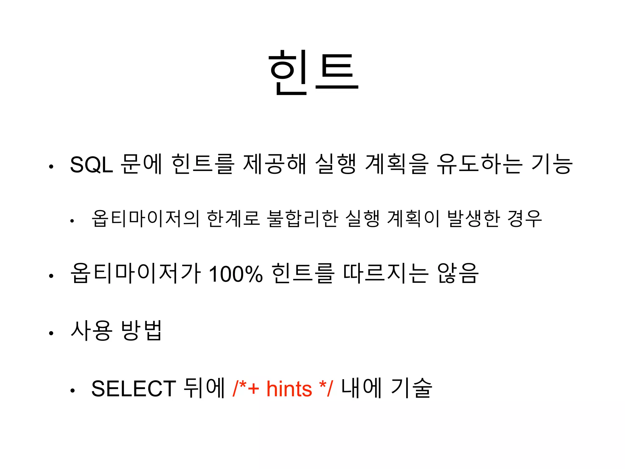 힌트
• SQL 문에 힌트를 제공해 실행 계획을 유도하는 기능
• 옵티마이저의 한계로 불합리한 실행 계획이 발생한 경우
• 옵티마이저가 100% 힌트를 따르지는 않음
• 사용 방법
• SELECT 뒤에 /*+ hints */ 내에 기술
 
