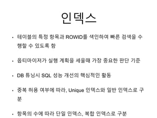 인덱스
• 테이블의 특정 항목과 ROWID를 색인하여 빠른 검색을 수
행할 수 있도록 함
• 옵티마이저가 실행 계획을 세울때 가장 중요한 판단 기준
• DB 튜닝시 SQL 성능 개선의 핵심적인 활동
• 중복 허용 여부에 따라, Unique 인덱스와 일반 인덱스로 구
분
• 항목의 수에 따라 단일 인덱스, 복합 인덱스로 구분
 