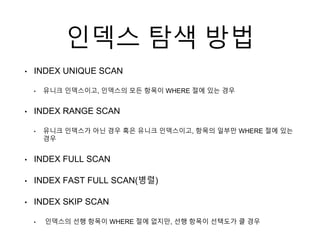 인덱스 탐색 방법
• INDEX UNIQUE SCAN
• 유니크 인덱스이고, 인덱스의 모든 항목이 WHERE 절에 있는 경우
• INDEX RANGE SCAN
• 유니크 인덱스가 아닌 경우 혹은 유니크 인덱스이고, 항목의 일부만 WHERE 절에 있는
경우
• INDEX FULL SCAN
• INDEX FAST FULL SCAN(병렬)
• INDEX SKIP SCAN
• 인덱스의 선행 항목이 WHERE 절에 없지만, 선행 항목이 선택도가 클 경우
 