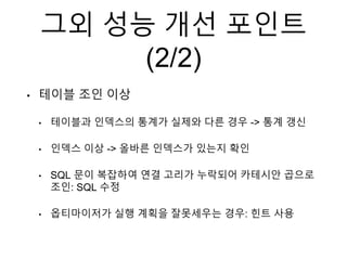그외 성능 개선 포인트
(2/2)
• 테이블 조인 이상
• 테이블과 인덱스의 통계가 실제와 다른 경우 -> 통계 갱신
• 인덱스 이상 -> 올바른 인덱스가 있는지 확인
• SQL 문이 복잡하여 연결 고리가 누락되어 카테시안 곱으로
조인: SQL 수정
• 옵티마이저가 실행 계획을 잘못세우는 경우: 힌트 사용
 