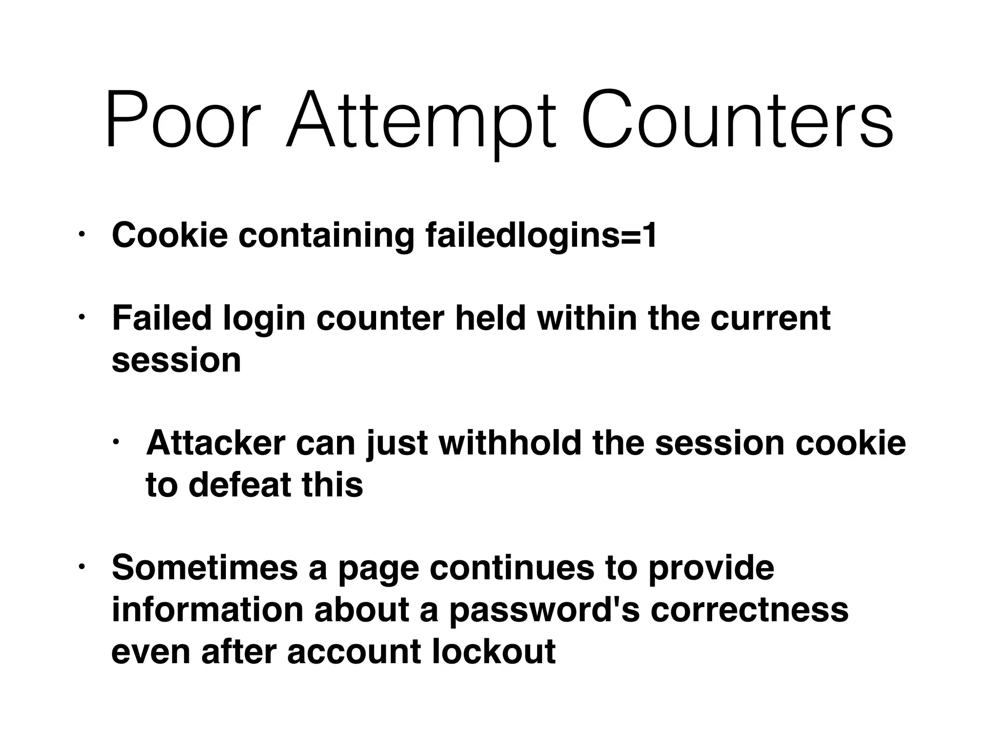 Poor Attempt Counters
• Cookie containing failedlogins=1
• Failed login counter held within the current
session
• Attacker can just withhold the session cookie
to defeat this
• Sometimes a page continues to provide
information about a password's correctness
even after account lockout
 
