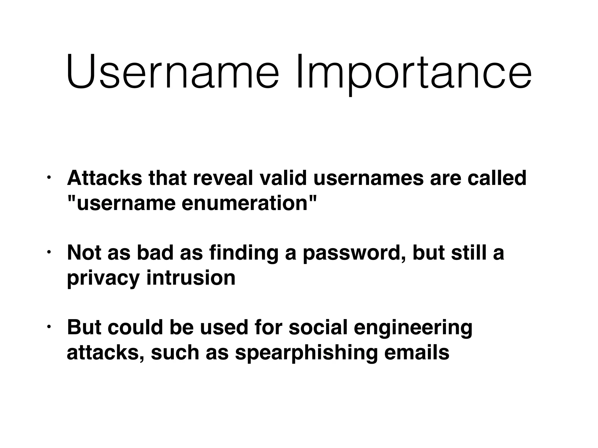 Username Importance
• Attacks that reveal valid usernames are called
"username enumeration"
• Not as bad as ﬁnding a password, but still a
privacy intrusion
• But could be used for social engineering
attacks, such as spearphishing emails
 