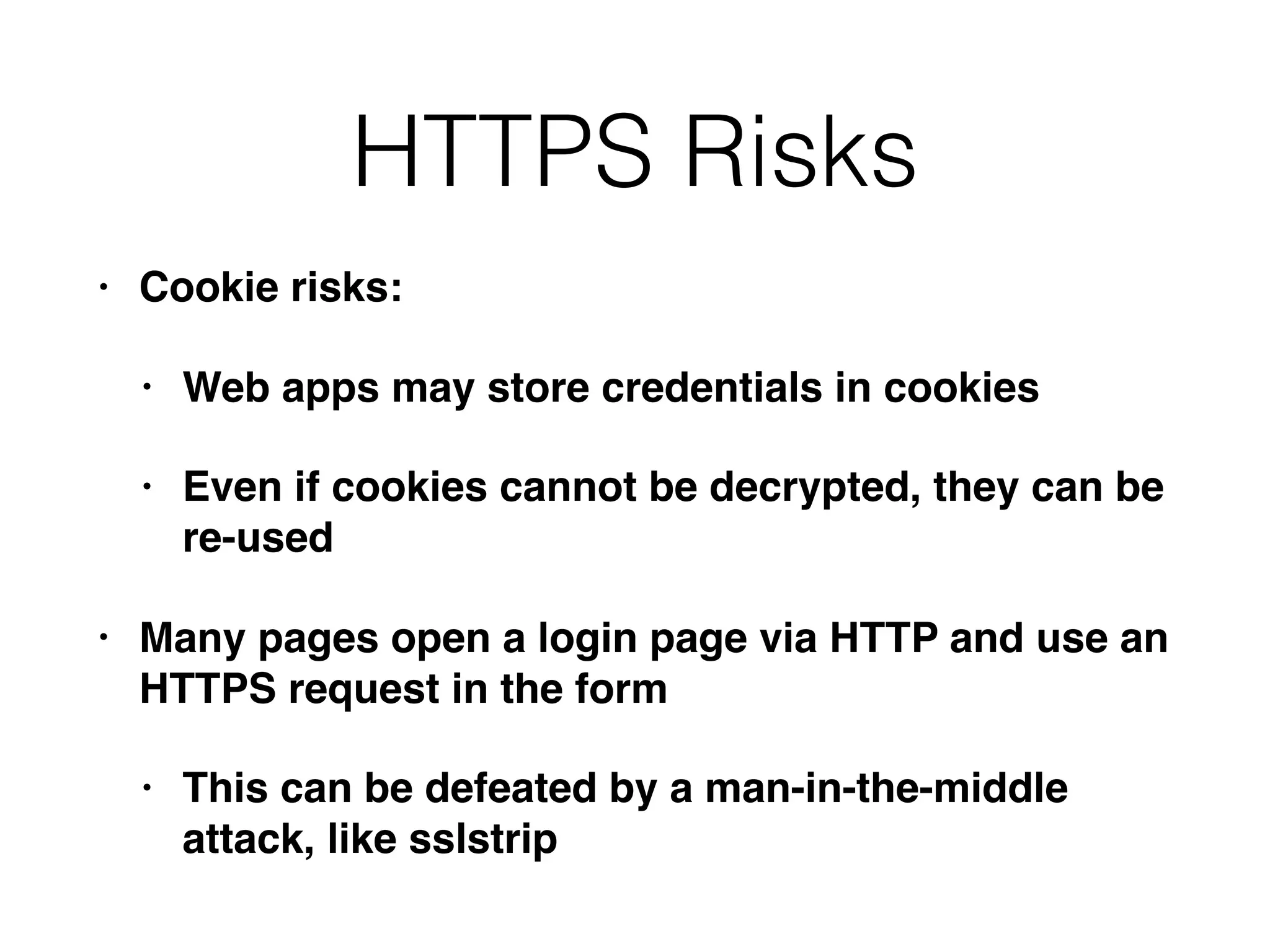 HTTPS Risks
• Cookie risks:
• Web apps may store credentials in cookies
• Even if cookies cannot be decrypted, they can be
re-used
• Many pages open a login page via HTTP and use an
HTTPS request in the form
• This can be defeated by a man-in-the-middle
attack, like sslstrip
 
