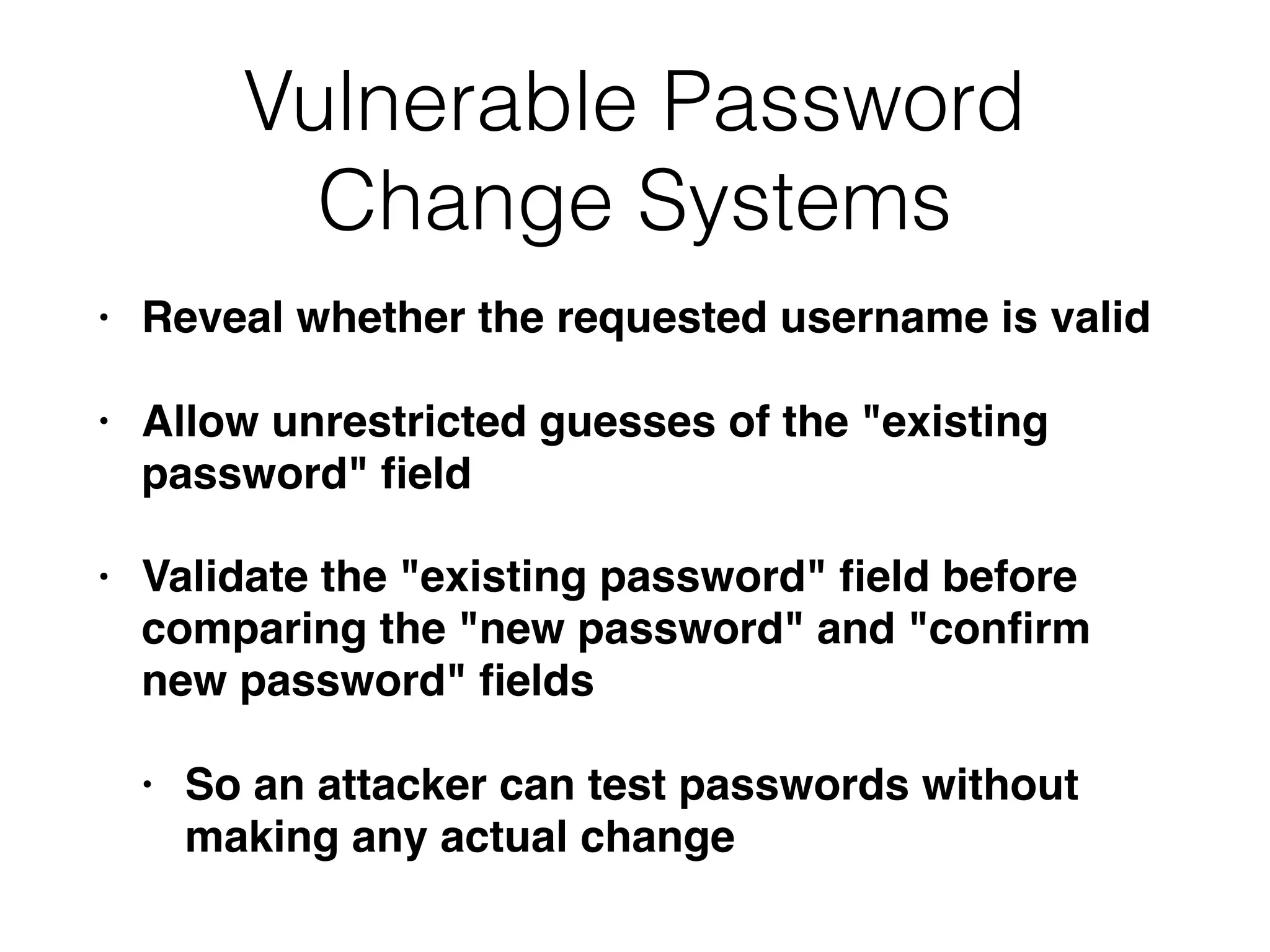 Vulnerable Password
Change Systems
• Reveal whether the requested username is valid
• Allow unrestricted guesses of the "existing
password" ﬁeld
• Validate the "existing password" ﬁeld before
comparing the "new password" and "conﬁrm
new password" ﬁelds
• So an attacker can test passwords without
making any actual change
 