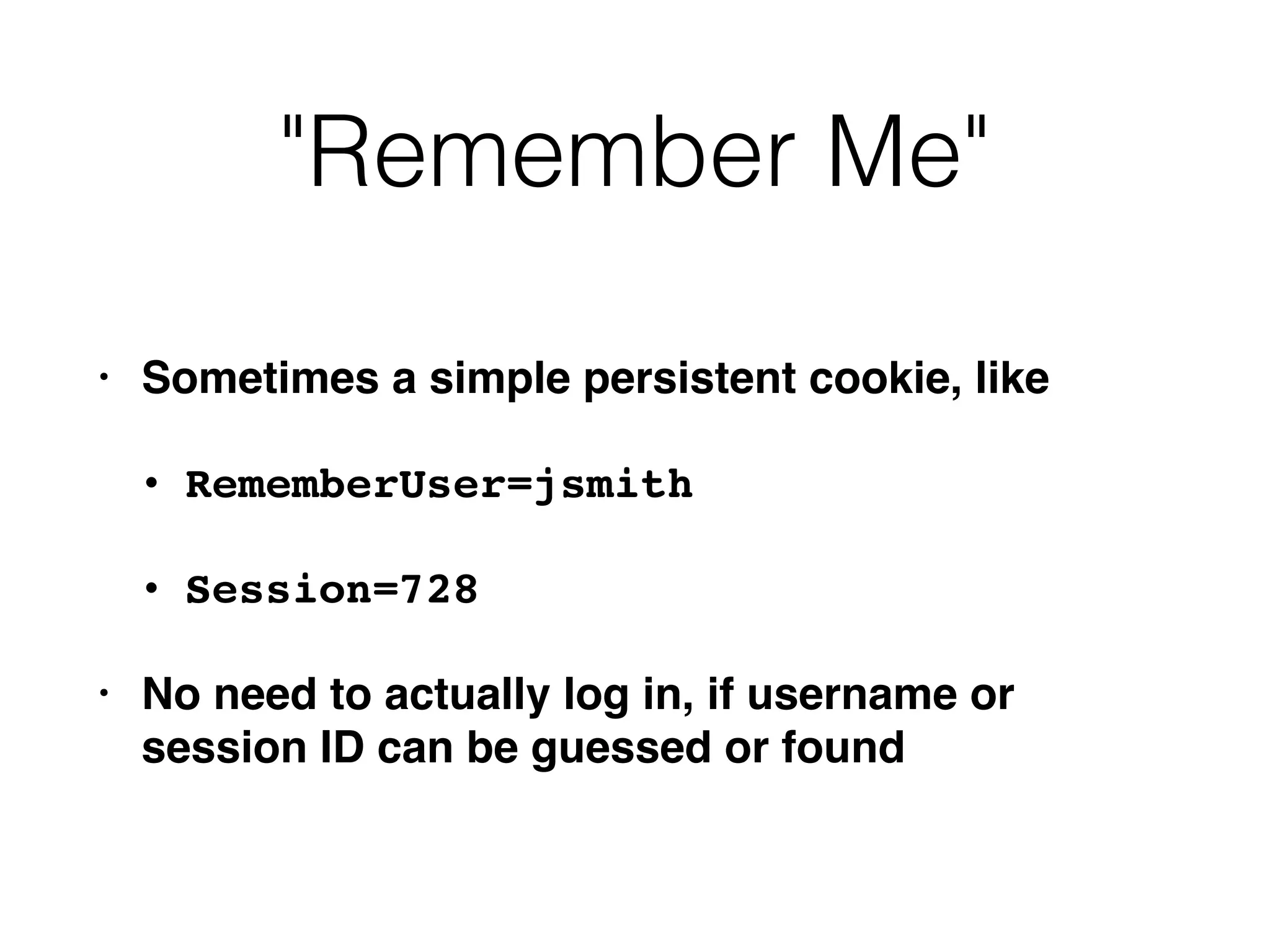 "Remember Me"
• Sometimes a simple persistent cookie, like
• RememberUser=jsmith
• Session=728
• No need to actually log in, if username or
session ID can be guessed or found
 