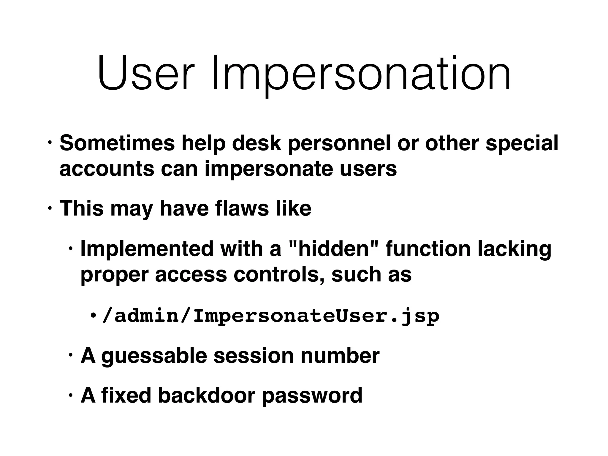 User Impersonation
• Sometimes help desk personnel or other special
accounts can impersonate users
• This may have ﬂaws like
• Implemented with a "hidden" function lacking
proper access controls, such as
• /admin/ImpersonateUser.jsp
• A guessable session number
• A ﬁxed backdoor password
 