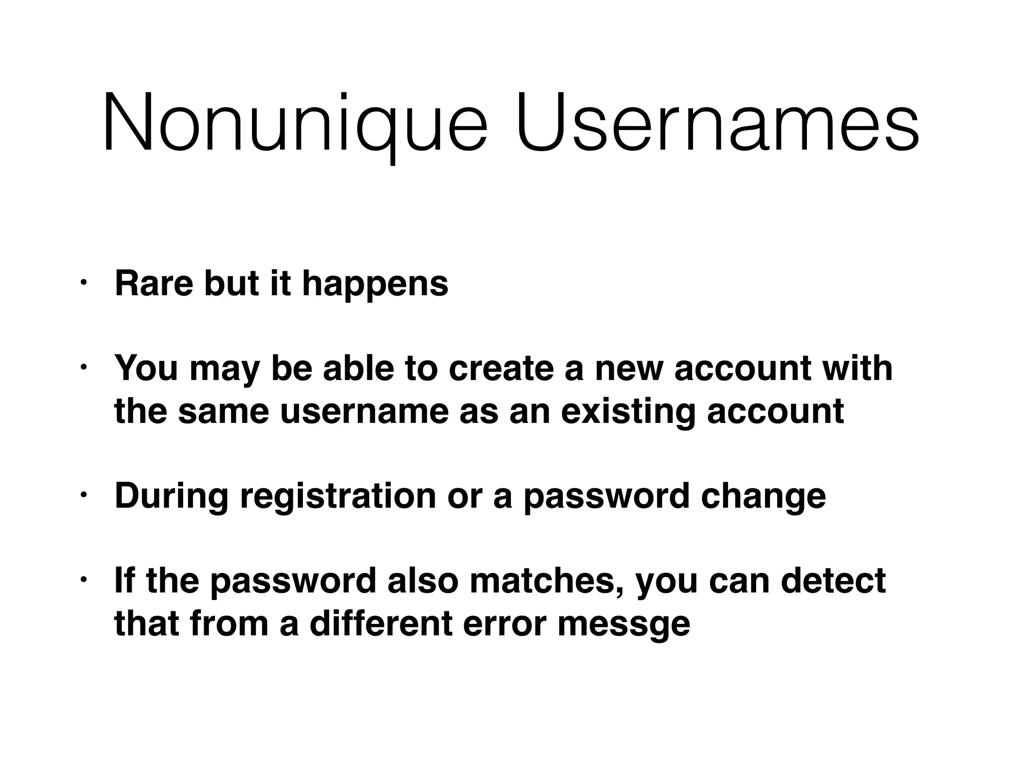 Nonunique Usernames
• Rare but it happens
• You may be able to create a new account with
the same username as an existing account
• During registration or a password change
• If the password also matches, you can detect
that from a different error messge
 