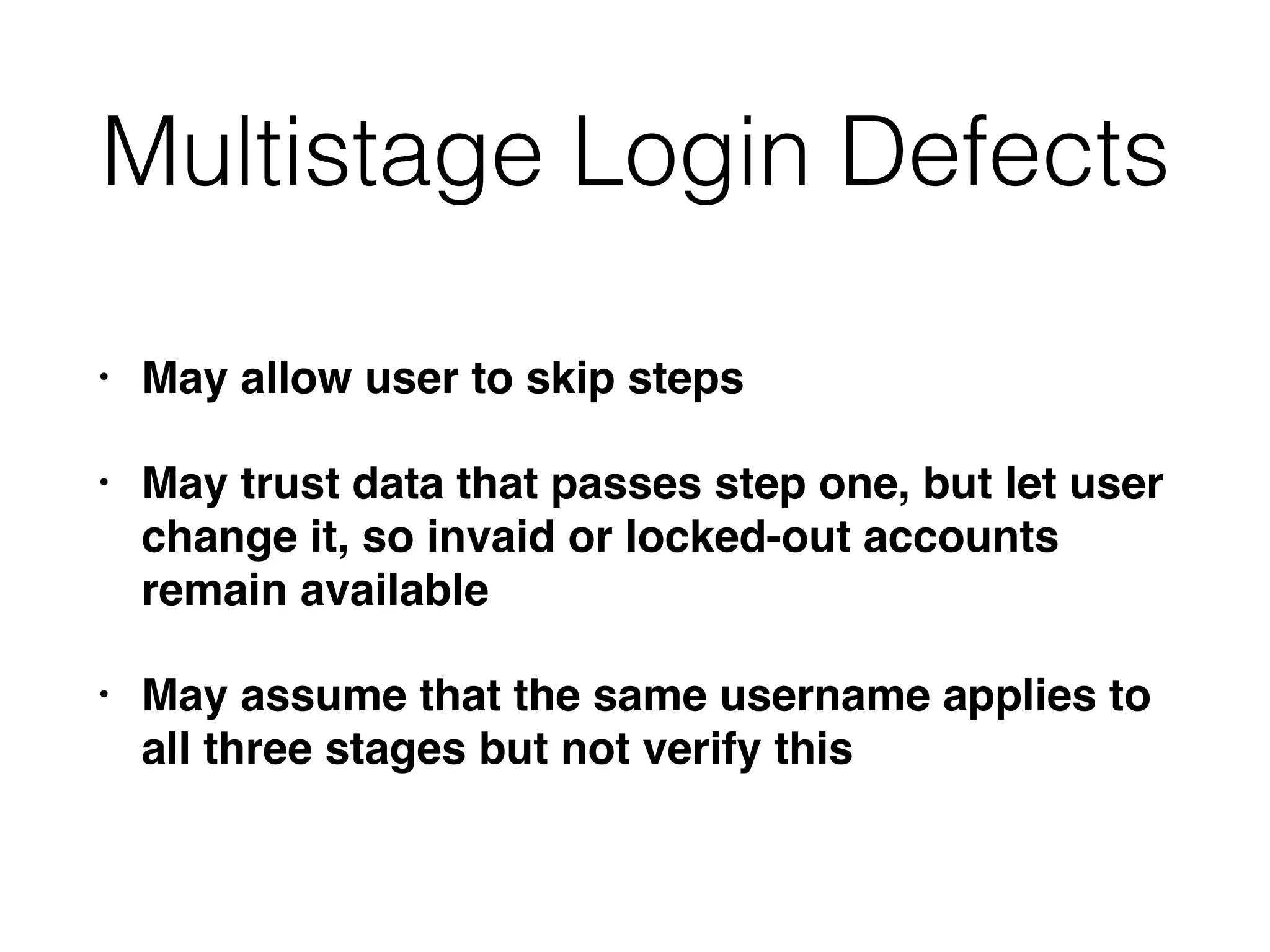 Multistage Login Defects
• May allow user to skip steps
• May trust data that passes step one, but let user
change it, so invaid or locked-out accounts
remain available
• May assume that the same username applies to
all three stages but not verify this
 