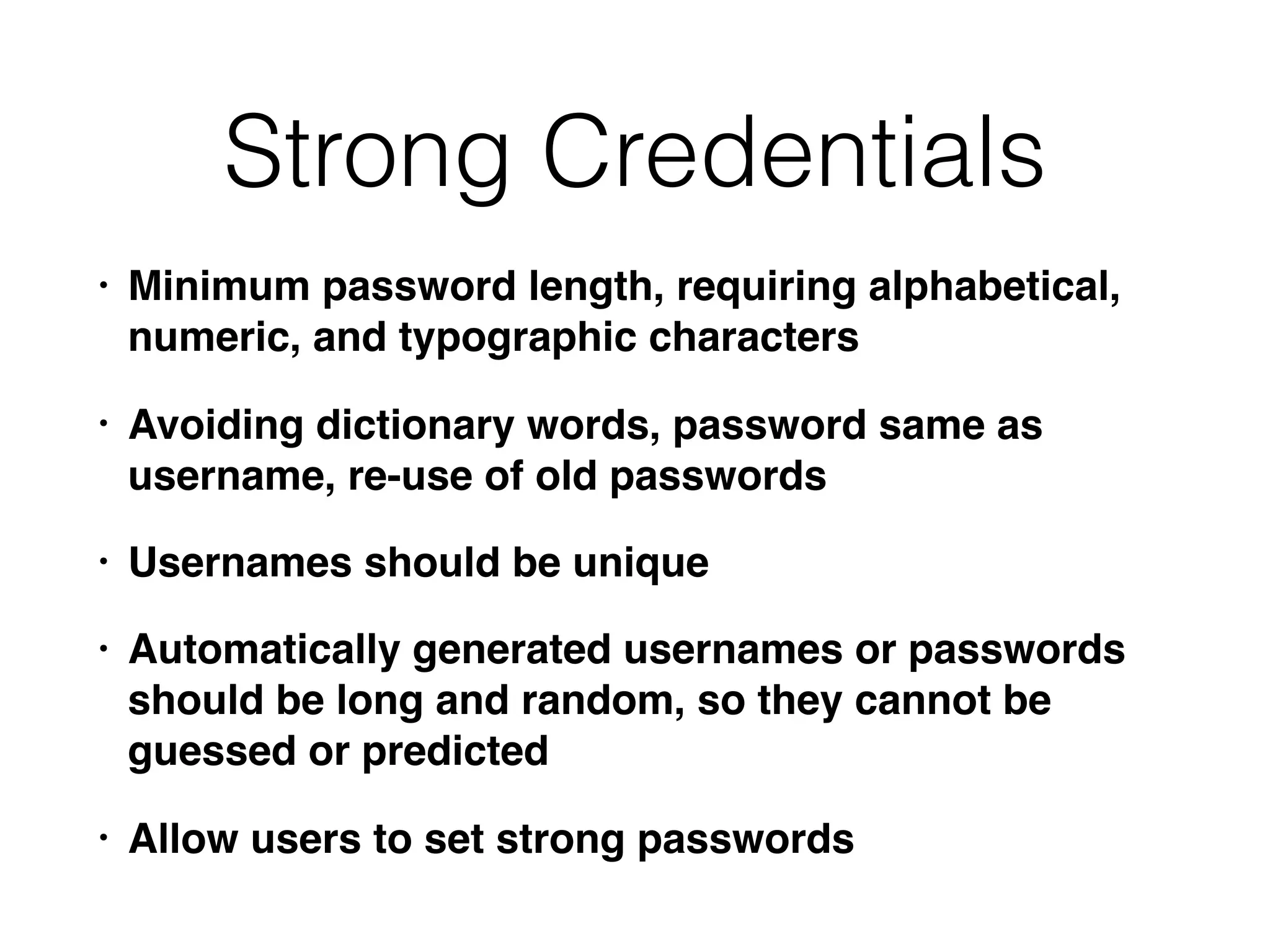 Strong Credentials
• Minimum password length, requiring alphabetical,
numeric, and typographic characters
• Avoiding dictionary words, password same as
username, re-use of old passwords
• Usernames should be unique
• Automatically generated usernames or passwords
should be long and random, so they cannot be
guessed or predicted
• Allow users to set strong passwords
 