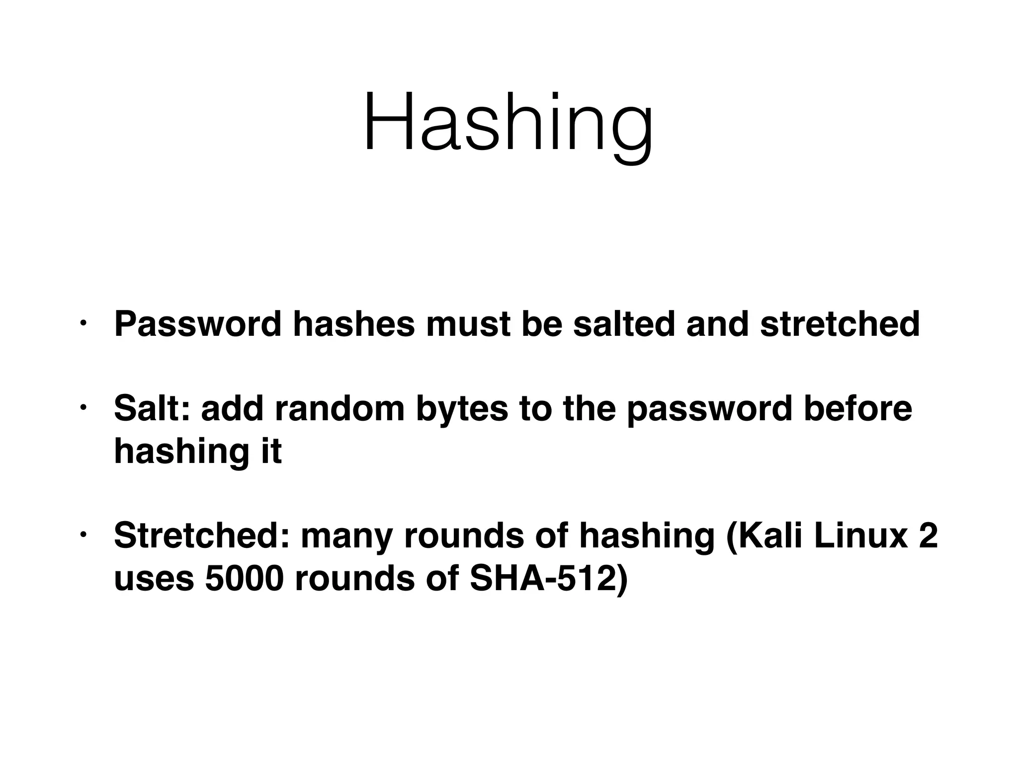 Hashing
• Password hashes must be salted and stretched
• Salt: add random bytes to the password before
hashing it
• Stretched: many rounds of hashing (Kali Linux 2
uses 5000 rounds of SHA-512)
 