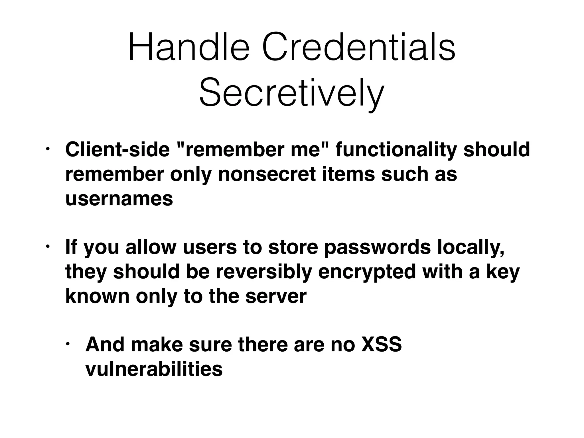 Handle Credentials
Secretively
• Client-side "remember me" functionality should
remember only nonsecret items such as
usernames
• If you allow users to store passwords locally,
they should be reversibly encrypted with a key
known only to the server
• And make sure there are no XSS
vulnerabilities
 