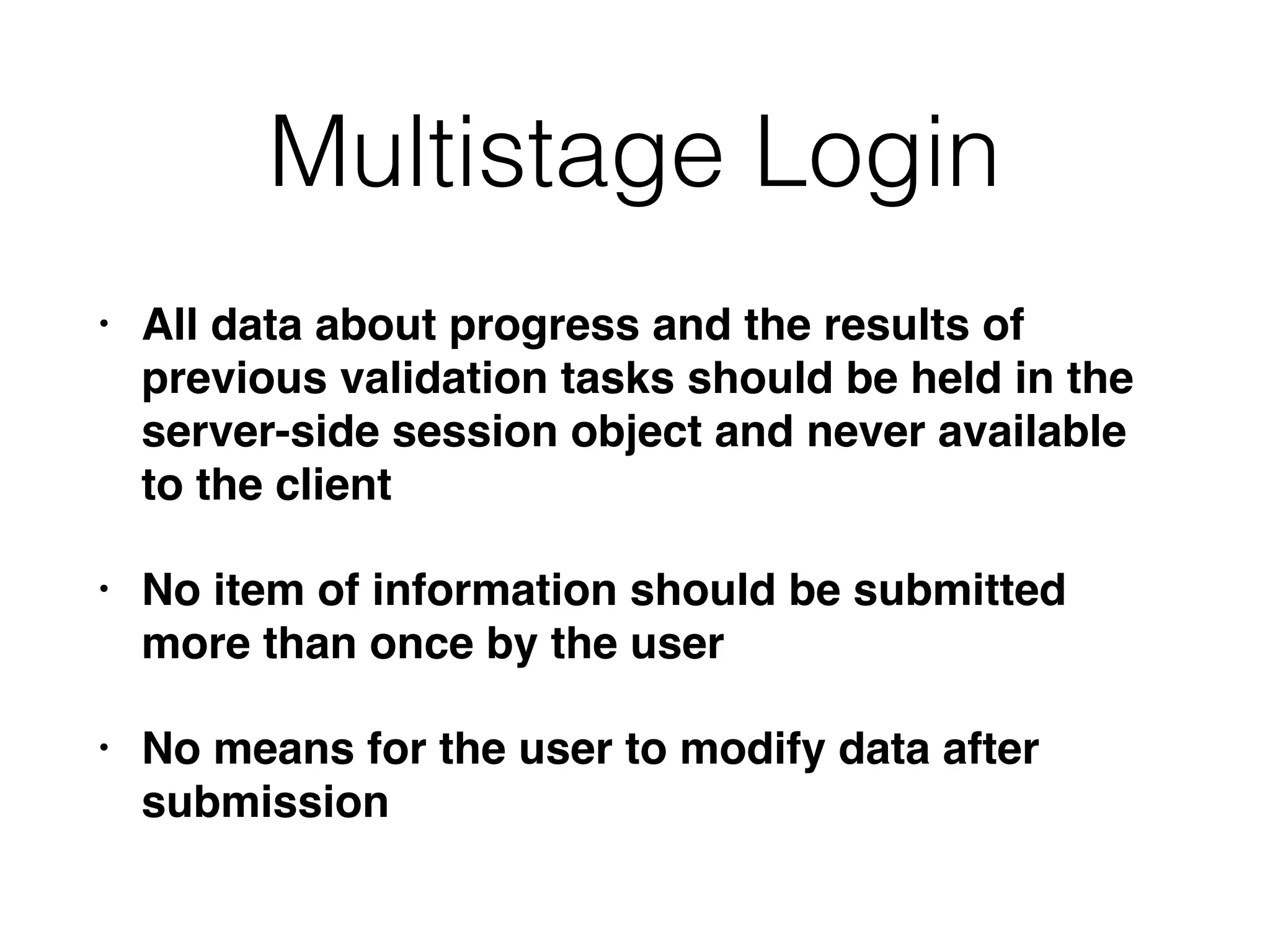 Multistage Login
• All data about progress and the results of
previous validation tasks should be held in the
server-side session object and never available
to the client
• No item of information should be submitted
more than once by the user
• No means for the user to modify data after
submission
 
