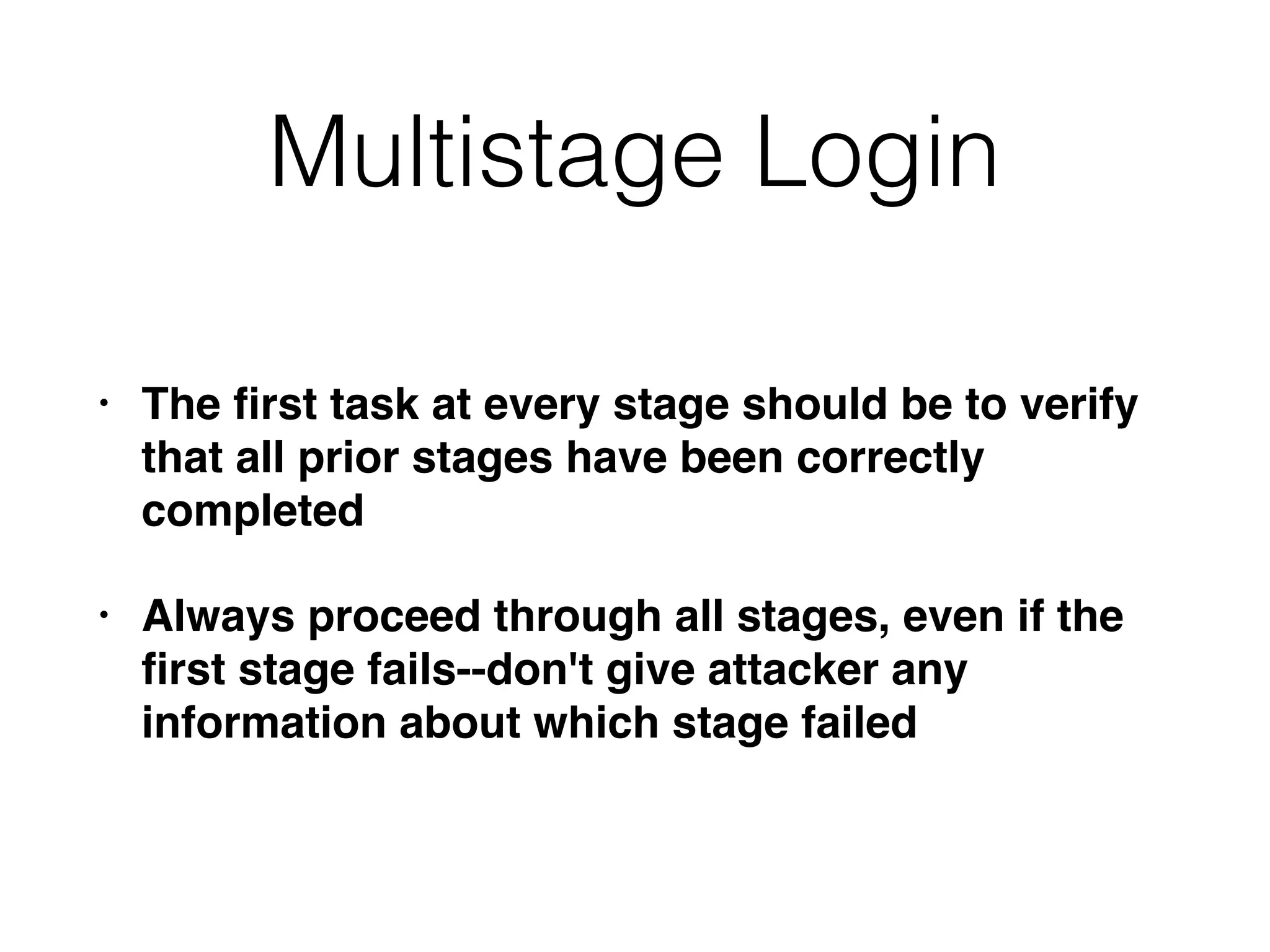 Multistage Login
• The ﬁrst task at every stage should be to verify
that all prior stages have been correctly
completed
• Always proceed through all stages, even if the
ﬁrst stage fails--don't give attacker any
information about which stage failed
 