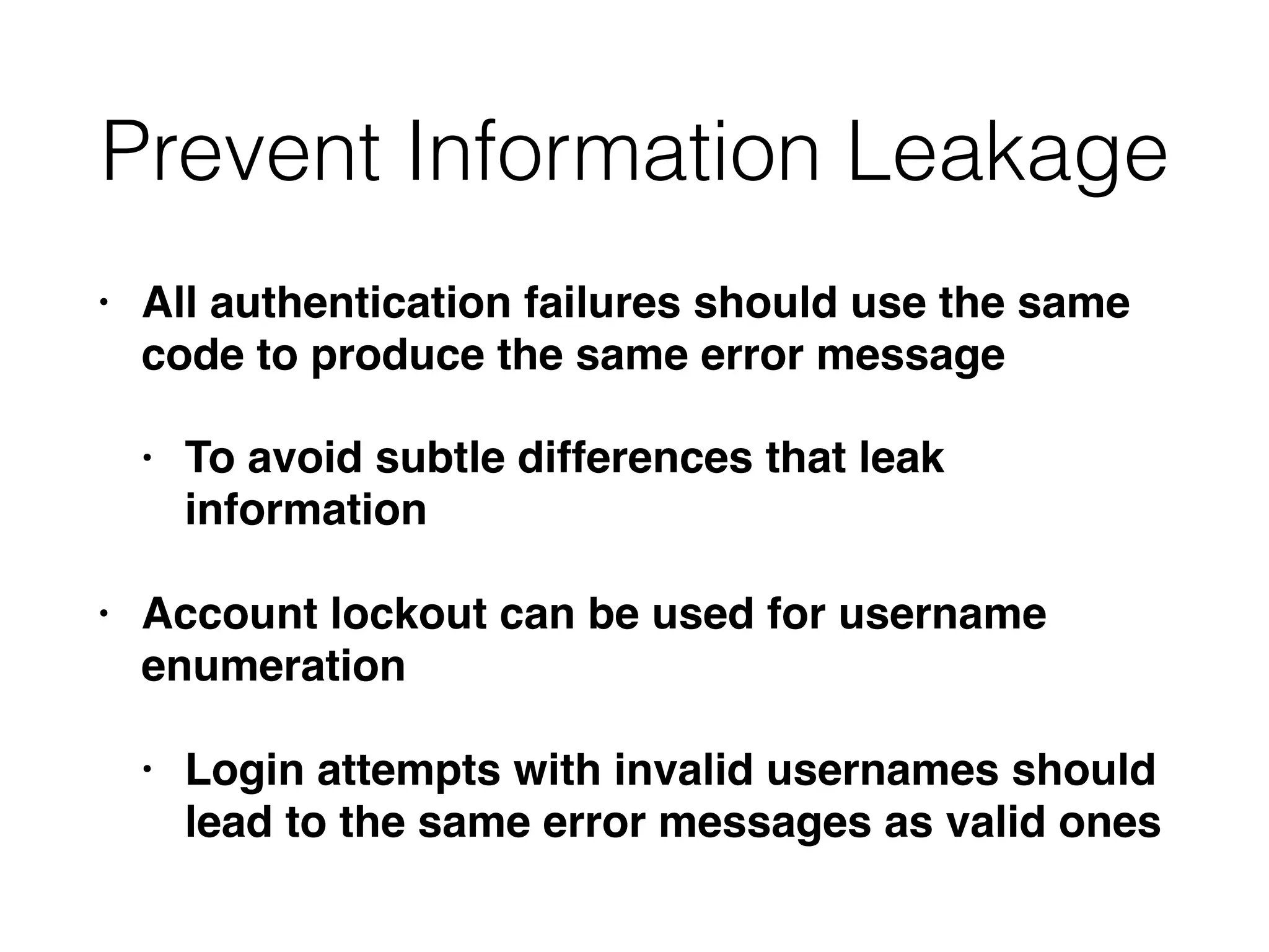 Prevent Information Leakage
• All authentication failures should use the same
code to produce the same error message
• To avoid subtle differences that leak
information
• Account lockout can be used for username
enumeration
• Login attempts with invalid usernames should
lead to the same error messages as valid ones
 