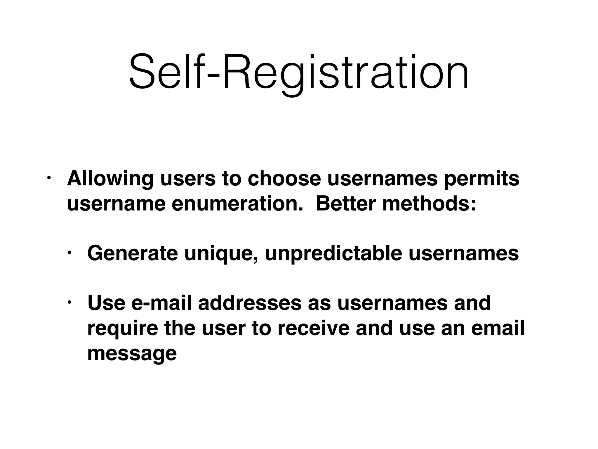 Self-Registration
• Allowing users to choose usernames permits
username enumeration. Better methods:
• Generate unique, unpredictable usernames
• Use e-mail addresses as usernames and
require the user to receive and use an email
message
 