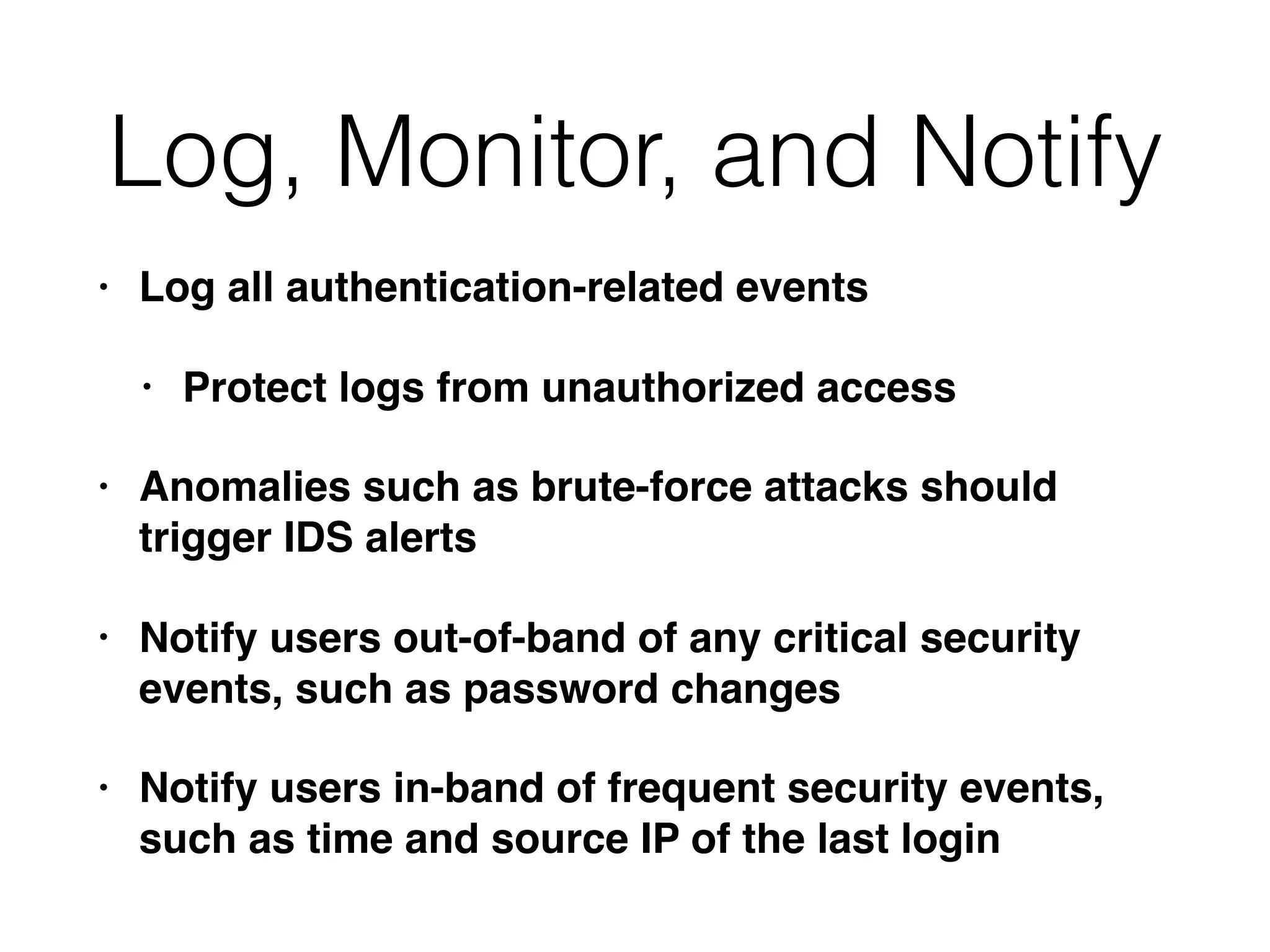 Log, Monitor, and Notify
• Log all authentication-related events
• Protect logs from unauthorized access
• Anomalies such as brute-force attacks should
trigger IDS alerts
• Notify users out-of-band of any critical security
events, such as password changes
• Notify users in-band of frequent security events,
such as time and source IP of the last login
 