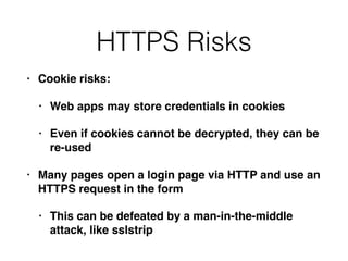 HTTPS Risks
• Cookie risks:
• Web apps may store credentials in cookies
• Even if cookies cannot be decrypted, they can be
re-used
• Many pages open a login page via HTTP and use an
HTTPS request in the form
• This can be defeated by a man-in-the-middle
attack, like sslstrip
 