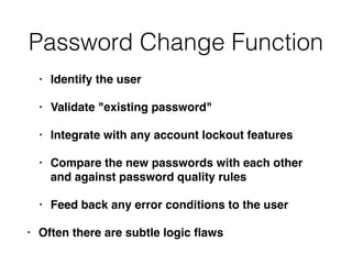 Password Change Function
• Identify the user
• Validate "existing password"
• Integrate with any account lockout features
• Compare the new passwords with each other
and against password quality rules
• Feed back any error conditions to the user
• Often there are subtle logic ﬂaws
 