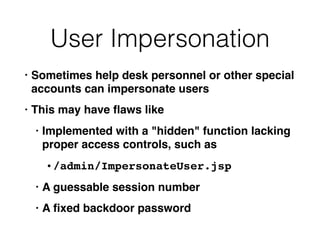 User Impersonation
• Sometimes help desk personnel or other special
accounts can impersonate users
• This may have ﬂaws like
• Implemented with a "hidden" function lacking
proper access controls, such as
• /admin/ImpersonateUser.jsp
• A guessable session number
• A ﬁxed backdoor password
 