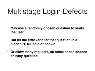 Multistage Login Defects
• May use a randomly-chosen question to verify
the user
• But let the attacker alter that question in a
hidden HTML ﬁeld or cookie
• Or allow many requests, so attacker can choose
an easy question
 